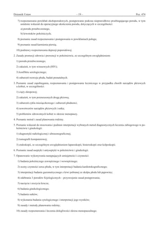 Dziennik Ustaw	 – 19 – 	 Poz. 474
﻿
  7) rozpoznawanie powikłań okołoporodowych, postępowanie podczas nieprawidłowo przebiegającego porodu, w tym
ustalenie wskazań do operacyjnego ukończenia porodu, dotyczących w szczególności:
  a) porodu przedwczesnego,
  b) krwotoków położniczych;
  8) poznanie zasad rozpoznawania i postępowania w powikłaniach połogu;
  9) poznanie zasad karmienia piersią;
10) podstawy rozpoznawania depresji poporodowej.
2. Zasady promocji zdrowia i prewencji w położnictwie, ze szczególnym uwzględnieniem:
1) porodu przedwczesnego;
2) zakażeń, w tym wirusowych (HIV);
3) konfliktu serologicznego;
4) zaburzeń rozwoju płodu, badań prenatalnych.
3. Poznanie zasad zapobiegania, rozpoznawania i  postępowania leczniczego w  przypadku chorób narządów płciowych
u kobiet, w szczególności:
1) ciąży ektopowej;
2) zakażeń, w tym przenoszonych drogą płciową;
3) zaburzeń cyklu miesiączkowego i zaburzeń płodności;
4) nowotworów narządów płciowych i sutka;
5) problemów zdrowotnych kobiet w okresie menopauzy.
4. Poznanie metod i zasad planowania rodziny.
5. Poznanie wskazań do stosowania i podstaw interpretacji wybranych metod diagnostycznych leczenia zabiegowego w po-
łożnictwie i ginekologii:
1) diagnostyki radiologicznej i ultrasonograficznej;
2) tomografii komputerowej;
3) endoskopii, ze szczególnym uwzględnieniem laparoskopii, histeroskopii oraz kolposkopii.
6. Poznanie zasad aseptyki i antyseptyki w położnictwie i ginekologii.
7. Opanowanie wykonywania następujących umiejętności i czynności:
  1) badania położniczego zewnętrznego i wewnętrznego;
  2) oceny czynności serca płodu, w tym interpretacji badania kardiotokograficznego;
  3) interpretacji badania gazometrycznego z krwi pobranej ze skalpu płodu lub pępowiny;
  4) odebrania 3 porodów fizjologicznych – przyswojenie zasad postępowania;
  5) nacięcia i zeszycia krocza;
  6) badania ginekologicznego;
  7) badania sutków;
  8) wykonania badania cytologicznego i interpretacji jego wyników;
  9) zasady i metody planowania rodziny;
10) zasady rozpoznawania i leczenia dolegliwości okresu menopauzalnego.
www.rcl.gov.pl
 