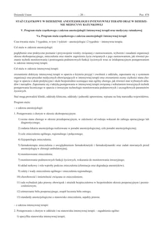 Dziennik Ustaw	 – 20 – 	 Poz. 474
﻿
STAŻ CZĄSTKOWY W DZIEDZINIE ANESTEZJOLOGII I INTENSYWNEJ TERAPII ORAZ W DZIEDZI-
NIE MEDYCYNY RATUNKOWEJ 
V. Program stażu cząstkowego z zakresu anestezjologii i intensywnej terapii oraz medycyny ratunkowej
Va. Program stażu cząstkowego z zakresu anestezjologii i intensywnej terapii
Czas trwania stażu: 3 tygodnie, w tym 1 tydzień – anestezjologia i 2 tygodnie – intensywna terapia.
Cel stażu w zakresie anestezjologii:
pogłębienie oraz praktyczne poznanie i przyswojenie wiedzy związanej z zastosowaniem, wyborem i zasadami organizacji
okresu okołooperacyjnego, znieczulenia oraz stanów zagrożenia życia związanych z jego zastosowaniem, jak również po-
znanie technik monitorowania i postrzegania podstawowych funkcji życiowych wraz ze śródoperacyjnym postępowaniem
w zakresie intensywnej terapii.
Cel stażu w zakresie intensywnej terapii:
zrozumienie doktryny intensywnej terapii w oparciu o kryteria przyjęć i zwolnień z oddziału, zapoznanie się z systemem
organizacji oraz procedur medycznych obowiązujących w intensywnej terapii oraz zrozumienie oceny ciężkości stanu cho-
rego w oparciu o skale predykcyjne i skale bezpośrednio oceniające stan ogólny chorego, jak również stan wybranych ukła-
dów i narządów. Zapoznanie się z taktyką postępowania w intensywnej terapii związaną z wdrażaniem inwazyjnych technik
postępowania leczniczego w oparciu o inwazyjne technologie monitorowania podstawowych i szczegółowych parametrów
życiowych.
Staż mogą prowadzić kliniki, oddziały kliniczne, oddziały i jednostki uprawnione, wpisane na listę marszałka województwa.
Program stażu:
– z zakresu anestezjologii:
1. Postępowanie z chorym w okresie okołooperacyjnym:
  1) ocena stanu chorego w okresie przedoperacyjnym, w zależności od rodzaju wskazań do zabiegu operacyjnego lub
diagnostycznego;
  2) zadania lekarza anestezjologa realizowane w poradni anestezjologicznej, cele poradni anestezjologicznej;
  3) cele znieczulenia ogólnego, regionalnego i połączonego;
  4) fizjopatologia znieczulenia;
  5) farmakoterapia znieczulenia z uwzględnieniem farmakokinetyki i farmakodynamiki oraz zadań stawianych przed
anestezjologią w chirurgii ambulatoryjnej;
  6) monitorowanie znieczulenia;
  7) monitorowanie podstawowych funkcji życiowych, wskazania do monitorowania inwazyjnego;
  8) układ nerkowy i rola wątroby podczas znieczulenia (eliminacja oraz degradacja anestetyków);
  9) zalety i wady znieczulenia ogólnego i znieczulenia regionalnego;
10) chorobowość i śmiertelność związana ze znieczuleniem;
11) sala wybudzeń jako prawny obowiązek i strażnik bezpieczeństwa w bezpośrednim okresie pooperacyjnym i poznie-
czuleniowym;
12) uśmierzanie bólu pooperacyjnego, zespół leczenia bólu ostrego;
13) standardy anestezjologiczne a stanowisko znieczulenia, aspekty prawne.
– z zakresu intensywnej terapii:
2. Postępowanie z chorym w oddziale i na stanowisku intensywnej terapii – zagadnienia ogólne:
1) specyfika stanowiska intensywnej terapii;
www.rcl.gov.pl
 
