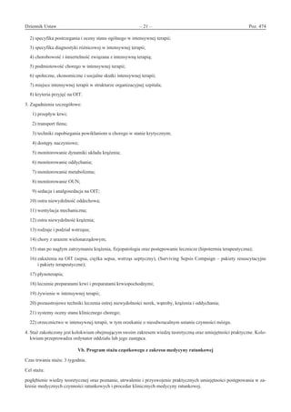 Dziennik Ustaw	 – 21 – 	 Poz. 474
﻿
2) specyfika postrzegania i oceny stanu ogólnego w intensywnej terapii;
3) specyfika diagnostyki różnicowej w intensywnej terapii;
4) chorobowość i śmiertelność związana z intensywną terapią;
5) podmiotowość chorego w intensywnej terapii;
6) społeczne, ekonomiczne i socjalne skutki intensywnej terapii;
7) miejsce intensywnej terapii w strukturze organizacyjnej szpitala;
8) kryteria przyjęć na OIT.
3. Zagadnienia szczegółowe:
  1) przepływ krwi;
  2) transport tlenu;
  3) techniki zapobiegania powikłaniom u chorego w stanie krytycznym;
  4) dostępy naczyniowe;
  5) monitorowanie dynamiki układu krążenia;
  6) monitorowanie oddychania;
  7) monitorowanie metabolizmu;
  8) monitorowanie OUN;
  9) sedacja i analgosedacja na OIT;
10) ostra niewydolność oddechowa;
11) wentylacja mechaniczna;
12) ostra niewydolność krążenia;
13) rodzaje i podział wstrząsu;
14) chory z urazem wielonarządowym;
15) stan po nagłym zatrzymaniu krążenia, fizjopatologia oraz postępowanie lecznicze (hipotermia terapeutyczna);
16) zakażenia na OIT (sepsa, ciężka sepsa, wstrząs septyczny), (Surviving Sepsis Compaign – pakiety resuscytacyjne
i pakiety terapeutyczne);
17) płynoterapia;
18) leczenie preparatami krwi i preparatami krwiopochodnymi;
19) żywienie w intensywnej terapii;
20) pozaustrojowe techniki leczenia ostrej niewydolności nerek, wątroby, krążenia i oddychania;
21) systemy oceny stanu klinicznego chorego;
22) orzecznictwo w intensywnej terapii, w tym orzekanie o nieodwracalnym ustaniu czynności mózgu.
4. Staż zakończony jest kolokwium obejmującym swoim zakresem wiedzę teoretyczną oraz umiejętności praktyczne. Kolo-
kwium przeprowadza ordynator oddziału lub jego zastępca.
Vb. Program stażu cząstkowego z zakresu medycyny ratunkowej
Czas trwania stażu: 3 tygodnie.
Cel stażu:
pogłębienie wiedzy teoretycznej oraz poznanie, utrwalenie i przyswojenie praktycznych umiejętności postępowania w za-
kresie medycznych czynności ratunkowych i procedur klinicznych medycyny ratunkowej.
www.rcl.gov.pl
 