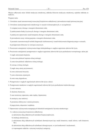 Dziennik Ustaw	 – 22 – 	 Poz. 474
﻿
Miejsce odbywania stażu: kliniki medycyny ratunkowej, oddziały kliniczne medycyny ratunkowej, szpitalne oddziały ra-
tunkowe.
Program stażu:
1. Utrwalenie zasad zaawansowanej resuscytacji krążeniowo-oddechowej i prowadzenia terapii poresuscytacyjnej.
2. Utrwalenie zasad postępowania ratunkowego w urazach wielonarządowych, w szczególności:
1) wstępnej oceny chorego z mnogimi obrażeniami ciała;
2) podtrzymania funkcji życiowych chorego z mnogimi obrażeniami ciała;
3) praktyczne opanowanie zasad transportu chorego z mnogimi obrażeniami ciała;
4) prowadzenie oceny wtórnej pacjenta z mnogimi obrażeniami ciała;
5) poznanie zaawansowanych technik diagnostyki okołourazowej i zasad różnicowania diagnostycznego w urazach;
6) postępowanie kliniczne we wstrząsie urazowym.
3. Poszerzenie umiejętności wykonywania triagu śródszpitalnego w nagłym zagrożeniu zdrowia lub życia.
4. Poszerzenie umiejętności postępowania w nagłym zagrożeniu zdrowia lub życia pochodzenia wewnętrznego, takim jak:
1) nagłe zatrzymanie krążenia;
2) ostra niewydolność krążenia różnej etiologii;
3) ostra niewydolność oddechowa różnej etiologii;
4) wstrząs o różnej etiologii;
5) nagłe stany utraty przytomności;
6) ostre schorzenia brzuszne;
7) ostre schorzenia ciężarnych;
8) ostre stany drgawkowe.
5. Postępowanie w nagłych zagrożeniach zdrowia lub życia u dzieci.
6. Postępowanie ratunkowe w nagłych zagrożeniach zdrowia lub życia pochodzenia środowiskowego:
1) ostre zatrucia;
2) skażenia chemiczne;
3) uraz termiczny (oparzenie, udar cieplny, hipotermia);
4) utonięcia, uraz nurkowy;
5) porażenia elektryczne i rażenia piorunem;
6) pogryzienia, ukąszenia i użądlenia.
7. Opanowanie wykonywania następujących lekarskich umiejętności leczenia ratunkowego:
1) z zakresu resuscytacji krążeniowo-oddechowej:
a) udrożnienie dróg oddechowych metodami bezprzyrządowymi,
b) intubacja dotchawicza,
c) udrożnienie dróg oddechowych technikami alternatywnymi (np. maski krtaniowe, maski żelowe, rurki krtaniowe
itp.),
d) udrożnienie dróg oddechowych technikami chirurgicznymi, w tym konikotomii i tracheotomii,
e) wspomaganie oddechu i sztucznej wentylacji zastępczej,
www.rcl.gov.pl
 