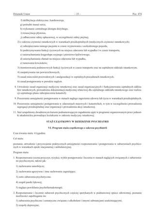 Dziennik Ustaw	 – 23 – 	 Poz. 474
﻿
f) defibrylacja elektryczna i kardiowersja,
g) pośredni masaż serca,
h) wykonanie centralnego dostępu dożylnego,
i) resuscytacja płynowa,
j) odbarczenie odmy opłucnowej, w szczególności odmy prężnej;
2) z zakresu czynności ratunkowych w warunkach przedszpitalnych (medycznych czynności ratunkowych):
a) zabezpieczania rannego pacjenta w czasie wyjmowania z uszkodzonego pojazdu,
b) podtrzymywania funkcji życiowych na miejscu zdarzenia lub wypadku i w czasie transportu,
c) unieruchamiania kręgosłupa szyjnego i piersiowo-lędźwiowego,
d) unieruchamiania złamań na miejscu zdarzenia lub wypadku,
e) tamowania krwotoków;
3) monitorowania podstawowych funkcji życiowych w czasie transportu oraz na szpitalnym oddziale ratunkowym;
4) zaopatrywania ran powierzchownych;
5) zasad znieczuleń przewodowych i analgosedacji w szpitalnych procedurach ratunkowych;
6) zasad postępowania w porodzie nagłym.
8. Utrwalenie zasad organizacji medycyny ratunkowej oraz zasad organizacyjnych i funkcjonowania szpitalnych oddzia-
łów ratunkowych, prowadzenia dokumentacji medycznej właściwej dla szpitalnego oddziału ratunkowego oraz realiza-
cji szpitalnego planu zabezpieczenia katastrofy.
9. Poszerzenie umiejętności postępowania w stanach nagłego zagrożenia zdrowia lub życia w warunkach przedszpitalnych.
10. Poszerzenie umiejętności postępowania w zdarzeniach masowych i katastrofach, w tym w szczególności prowadzenia
segregacji przedszpitalnej oraz organizacji i prowadzenia akcji ratunkowej.
11. Staż uzupełniony dwudniowym kursem podsumowującym zagadnienia ujęte w programie organizowanym przez jednost-
ki akademickie prowadzące kształcenie w zakresie medycyny ratunkowej.
STAŻ CZĄSTKOWY W DZIEDZINIE PSYCHIATRII 
VI. Program stażu cząstkowego z zakresu psychiatrii
Czas trwania stażu: 4 tygodnie.
Cel stażu:
poznanie, utrwalenie i przyswojenie praktycznych umiejętności rozpoznawania i postępowania w zaburzeniach psychicz-
nych w warunkach opieki stacjonarnej i ambulatoryjnej.
Program stażu:
1. Rozpoznawanie (ocena przyczyn, ryzyka), wybór postępowania i leczenia w stanach naglących związanych z zaburzenia-
mi psychicznymi, takimi jak:
1) zachowania samobójcze;
2) zachowania agresywne i inne zachowania zagrażające;
3) ostre zaburzenia psychotyczne;
4) zespół paniki lękowej;
5) naglące powikłania psychofarmakoterapii.
2. Rozpoznawanie i leczenie zaburzeń psychicznych częściej spotykanych w podstawowej opiece zdrowotnej, poznanie
możliwości zapobiegania im:
1) zaburzenia psychiczne i somatyczne związane z alkoholem i innymi substancjami uzależniającymi;
2) zespoły depresyjne;
www.rcl.gov.pl
 