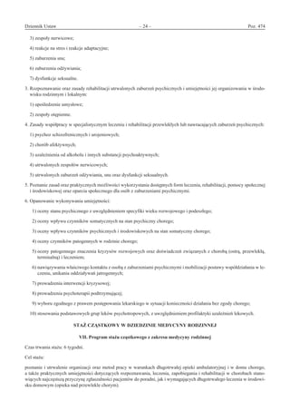 Dziennik Ustaw	 – 24 – 	 Poz. 474
﻿
3) zespoły nerwicowe;
4) reakcje na stres i reakcje adaptacyjne;
5) zaburzenia snu;
6) zaburzenia odżywiania;
7) dysfunkcje seksualne.
3. Rozpoznawanie oraz zasady rehabilitacji utrwalonych zaburzeń psychicznych i umiejętności jej organizowania w środo-
wisku rodzinnym i lokalnym:
1) upośledzenie umysłowe;
2) zespoły otępienne.
4. Zasady współpracy w specjalistycznym leczeniu i rehabilitacji przewlekłych lub nawracających zaburzeń psychicznych:
1) psychoz schizofrenicznych i urojeniowych;
2) chorób afektywnych;
3) uzależnienia od alkoholu i innych substancji psychoaktywnych;
4) utrwalonych zespołów nerwicowych;
5) utrwalonych zaburzeń odżywiania, snu oraz dysfunkcji seksualnych.
5. Poznanie zasad oraz praktycznych możliwości wykorzystania dostępnych form leczenia, rehabilitacji, pomocy społecznej
i środowiskowej oraz oparcia społecznego dla osób z zaburzeniami psychicznymi.
6. Opanowanie wykonywania umiejętności:
  1) oceny stanu psychicznego z uwzględnieniem specyfiki wieku rozwojowego i podeszłego;
  2) oceny wpływu czynników somatycznych na stan psychiczny chorego;
  3) oceny wpływu czynników psychicznych i środowiskowych na stan somatyczny chorego;
  4) oceny czynników patogennych w rodzinie chorego;
  5) oceny patogennego znaczenia kryzysów rozwojowych oraz doświadczeń związanych z chorobą (ostrą, przewlekłą,
terminalną) i leczeniem;
  6) nawiązywania właściwego kontaktu z osobą z zaburzeniami psychicznymi i mobilizacji postawy współdziałania w le-
czeniu, unikania oddziaływań jatrogennych;
  7) prowadzenia interwencji kryzysowej;
  8) prowadzenia psychoterapii podtrzymującej;
  9) wyboru zgodnego z prawem postępowania lekarskiego w sytuacji konieczności działania bez zgody chorego;
10) stosowania podstawowych grup leków psychotropowych, z uwzględnieniem profilaktyki uzależnień lekowych.
STAŻ CZĄSTKOWY W DZIEDZINIE MEDYCYNY RODZINNEJ 
VII. Program stażu cząstkowego z zakresu medycyny rodzinnej
Czas trwania stażu: 6 tygodni.
Cel stażu:
poznanie i utrwalenie organizacji oraz metod pracy w warunkach długotrwałej opieki ambulatoryjnej i w domu chorego,
a także praktycznych umiejętności dotyczących rozpoznawania, leczenia, zapobiegania i rehabilitacji w chorobach stano-
wiących najczęstszą przyczynę zgłaszalności pacjentów do poradni, jak i wymagających długotrwałego leczenia w środowi-
sku domowym (opieka nad przewlekle chorym).
www.rcl.gov.pl
 