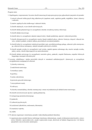 Dziennik Ustaw	 – 25 – 	 Poz. 474
﻿
Program stażu:
1. Zapobieganie, rozpoznawanie i leczenie chorób stanowiących najczęstszą przyczynę zgłaszalności pacjentów do poradni:
  1) ostrych schorzeń infekcyjnych dróg oddechowych (zapalenia zatok, zapalenia gardła, migdałków, krtani, tchawicy
i oskrzeli);
  2) stanów zapalnych ucha środkowego i zaburzeń słuchu;
  3) chorób zakaźnych, w tym chorób odzwierzęcych;
  4) chorób układu pokarmowego (w szczególności choroby wrzodowej, kamicy żółciowej);
  5) chorób układu moczowego;
  6) chorób skóry (w szczególności zakażeń ropnych skóry i tkanki podskórnej, oparzeń i odmrożeń powłok);
  7) chorób chirurgicznych (w szczególności urazów tkanek miękkich głowy, tułowia i kończyn, skręceń i stłuczeń sta-
wów, żylaków podudzi, żylaków odbytu, przewlekłych owrzodzeń podudzi);
  8) chorób kobiet (w szczególności niektórych powikłań ciąży, powikłań przebiegu połogu, zaburzeń cyklu miesięczne-
go, zaburzeń okresu menopauzy, zakażeń narządów płciowych u kobiet);
  9) chorób narządu wzroku (w szczególności wad wzroku, zapaleń aparatu ochronnego oka, urazów narządu wzroku,
jaskry, zaćmy, chorób objawiających się zaniewidzeniem);
10) chorób układu nerwowego (w szczególności zawrotów głowy, padaczki, zespołu Parkinsona, zespołów bólowych
kręgosłupa, neuropatii obwodowych).
2. Leczenie, rehabilitacja i  opieka przewlekle chorych w  warunkach ambulatoryjnych i  domowych, ze szczególnym
uwzględnieniem następujących schorzeń:
  1) choroby wieńcowej;
  2) nadciśnienia tętniczego;
  3) miażdżycy tętnic;
  4) gruźlicy;
  5) astmy oskrzelowej;
  6) przerostu gruczołu krokowego;
  7) niewydolności nerek;
  8) cukrzycy;
  9) choroby reumatoidalnej, choroby reumatycznej i zmian zwyrodnieniowych układu kostno-stawowego;
10) chorób nowotworowych, łącznie z opieką paliatywną;
11) mózgowego porażenia dziecięcego;
12) padaczki;
13) zaburzeń psychicznych;
14) uzależnień (alkoholizm, narkomania, lekomania);
15) marskości wątroby;
16) AIDS.
3. W zakresie organizacji i metod pracy poradni i indywidualnej praktyki lekarskiej:
1) organizacja pracy poradni lekarza rodzinnego (rejestracja, dokumentacja, zasady ewidencjonowania kosztów, orzecz-
nictwo lekarskie, sprawozdawczość, zasady wypisywania recept, skierowań na badanie diagnostyczne i do lekarzy
specjalistów oraz na leczenie sanatoryjne);
www.rcl.gov.pl
 