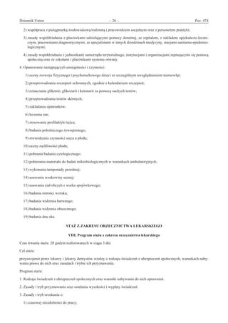 Dziennik Ustaw	 – 26 – 	 Poz. 474
﻿
2) współpraca z pielęgniarką środowiskową/rodzinną i pracownikiem socjalnym oraz z personelem praktyki;
3) zasady współdziałania z placówkami udzielającymi pomocy doraźnej, ze szpitalem, z zakładem opiekuńczo-leczni-
czym, pracowniami diagnostycznymi, ze specjalistami w innych dziedzinach medycyny, stacjami sanitarno-epidemio-
logicznymi;
4) zasady współdziałania z jednostkami samorządu terytorialnego, instytucjami i organizacjami zajmującymi się pomocą
społeczną oraz ze szkołami i placówkami systemu oświaty.
4. Opanowanie następujących umiejętności i czynności:
  1) oceny rozwoju fizycznego i psychoruchowego dzieci ze szczególnym uwzględnieniem niemowląt;
  2) przeprowadzania szczepień ochronnych, zgodnie z kalendarzem szczepień;
  3) oznaczania glikemii, glikozurii i ketonurii za pomocą suchych testów;
  4) przeprowadzania testów skórnych;
  5) zakładania opatrunków;
  6) leczenia ran;
  7) stosowania profilaktyki tężca;
  8) badania położniczego zewnętrznego;
  9) stwierdzenia czynności serca u płodu;
10) oceny ruchliwości płodu;
11) pobrania badania cytologicznego;
12) pobierania materiału do badań mikrobiologicznych w warunkach ambulatoryjnych;
13) wykonania tamponady przedniej;
14) usuwania woskowiny usznej;
15) usuwania ciał obcych z worka spojówkowego;
16) badania ostrości wzroku;
17) badania widzenia barwnego;
18) badania widzenia obuocznego;
19) badania dna oka.
STAŻ Z ZAKRESU ORZECZNICTWA LEKARSKIEGO 
VIII. Program stażu z zakresu orzecznictwa lekarskiego
Czas trwania stażu: 20 godzin realizowanych w ciągu 3 dni.
Cel stażu:
przyswojenie przez lekarzy i lekarzy dentystów wiedzy o rodzaju świadczeń z ubezpieczeń społecznych, warunkach naby-
wania prawa do nich oraz zasadach i trybie ich przyznawania.
Program stażu:
1. Rodzaje świadczeń z ubezpieczeń społecznych oraz warunki nabywania do nich uprawnień.
2. Zasady i tryb przyznawania oraz ustalania wysokości i wypłaty świadczeń.
3. Zasady i tryb orzekania o:
1) czasowej niezdolności do pracy;
www.rcl.gov.pl
 
