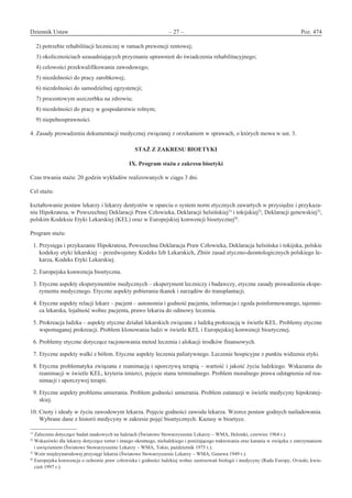 Dziennik Ustaw	 – 27 – 	 Poz. 474
﻿
2) potrzebie rehabilitacji leczniczej w ramach prewencji rentowej;
3) okolicznościach uzasadniających przyznanie uprawnień do świadczenia rehabilitacyjnego;
4) celowości przekwalifikowania zawodowego;
5) niezdolności do pracy zarobkowej;
6) niezdolności do samodzielnej egzystencji;
7) procentowym uszczerbku na zdrowiu;
8) niezdolności do pracy w gospodarstwie rolnym;
9) niepełnosprawności.
4. Zasady prowadzenia dokumentacji medycznej związanej z orzekaniem w sprawach, o których mowa w ust. 3.
STAŻ Z ZAKRESU BIOETYKI
IX. Program stażu z zakresu bioetyki
Czas trwania stażu: 20 godzin wykładów realizowanych w ciągu 3 dni.
Cel stażu:
kształtowanie postaw lekarzy i lekarzy dentystów w oparciu o system norm etycznych zawartych w przysiędze i przykaza-
niu Hipokratesa, w Powszechnej Deklaracji Praw Człowieka, Deklaracji helsińskiej1)
i tokijskiej2)
, Deklaracji genewskiej3)
,
polskim Kodeksie Etyki Lekarskiej (KEL) oraz w Europejskiej konwencji bioetycznej4)
.
Program stażu:
1. Przysięga i przykazanie Hipokratesa, Powszechna Deklaracja Praw Człowieka, Deklaracja helsińska i tokijska, polskie
kodeksy etyki lekarskiej – przedwojenny Kodeks Izb Lekarskich, Zbiór zasad etyczno-deontologicznych polskiego le-
karza, Kodeks Etyki Lekarskiej.
2. Europejska konwencja bioetyczna.
3. Etyczne aspekty eksperymentów medycznych – eksperyment leczniczy i badawczy, etyczne zasady prowadzenia ekspe-
rymentu medycznego. Etyczne aspekty pobierania tkanek i narządów do transplantacji.
4. Etyczne aspekty relacji lekarz – pacjent – autonomia i godność pacjenta, informacja i zgoda poinformowanego, tajemni-
ca lekarska, lojalność wobec pacjenta, prawo lekarza do odmowy leczenia.
5. Prokreacja ludzka – aspekty etyczne działań lekarskich związane z ludzką prokreacją w świetle KEL. Problemy etyczne
wspomaganej prokreacji. Problem klonowania ludzi w świetle KEL i Europejskiej konwencji bioetycznej.
6. Problemy etyczne dotyczące racjonowania metod leczenia i alokacji środków finansowych.
7. Etyczne aspekty walki z bólem. Etyczne aspekty leczenia paliatywnego. Leczenie hospicyjne z punktu widzenia etyki.
8. Etyczna problematyka związana z reanimacją i uporczywą terapią – wartość i jakość życia ludzkiego. Wskazania do
reanimacji w świetle KEL, kryteria śmierci, pojęcie stanu terminalnego. Problem moralnego prawa odstąpienia od rea-
nimacji i uporczywej terapii.
9. Etyczne aspekty problemu umierania. Problem godności umierania. Problem eutanazji w świetle medycyny hipokratej-
skiej.
10. Cnoty i ideały w życiu zawodowym lekarza. Pojęcie godności zawodu lekarza. Wzorce postaw godnych naśladowania.
Wybrane dane z historii medycyny w zakresie pojęć bioetycznych. Kazusy w bioetyce.
1)
Zalecenia dotyczące badań naukowych na ludziach (Światowe Stowarzyszenie Lekarzy – WMA, Helsinki, czerwiec 1964 r.).
2)
Wskazówki dla lekarzy dotyczące tortur i innego okrutnego, nieludzkiego i poniżającego traktowania oraz karania w związku z zatrzymaniem
i uwięzieniem (Światowe Stowarzyszenie Lekarzy – WMA, Tokio, październik 1975 r.).
3)
Wzór międzynarodowej przysięgi lekarza (Światowe Stowarzyszenie Lekarzy – WMA, Genewa 1949 r.).
4)
Europejska konwencja o ochronie praw człowieka i godności ludzkiej wobec zastosowań biologii i medycyny (Rada Europy, Oviedo, kwie-
cień 1997 r.).
www.rcl.gov.pl
 