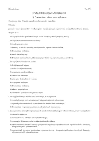 Dziennik Ustaw	 – 28 – 	 Poz. 474
﻿
STAŻ Z ZAKRESU PRAWA MEDYCZNEGO 
X. Program stażu z zakresu prawa medycznego
Czas trwania stażu: 30 godzin wykładów realizowanych w ciągu 4 dni.
Cel stażu:
poznanie i przyswojenie podstawowych przepisów prawa dotyczących wykonywania zawodu lekarza i lekarza dentysty.
Program stażu:
1. Zasady sprawowania opieki zdrowotnej w świetle Konstytucji Rzeczypospolitej Polskiej.
2. Zasady wykonywania działalności leczniczej:
1) świadczenia zdrowotne;
2) podmioty lecznicze – rejestracja, zasady działania, szpitale kliniczne, nadzór;
3) dokumentacja medyczna;
4) nadzór specjalistyczny;
5) działalność lecznicza lekarza, lekarza dentysty w formie wykonywania praktyki zawodowej.
3. Zasady wykonywania zawodu lekarza:
1) definicja zawodu lekarza;
2) prawo wykonywania zawodu;
3) uprawnienia zawodowe lekarza;
4) kwalifikacje zawodowe;
5) ustawiczne doskonalenie zawodowe;
6) eksperyment medyczny;
7) dokumentacja medyczna;
8) lekarz a prawa pacjenta;
9) stwierdzenie zgonu i ustalenie przyczyn zgonu.
4. Zasady powszechnego ubezpieczenia zdrowotnego, w szczególności:
1) prawa i obowiązki osoby ubezpieczonej i lekarza ubezpieczenia zdrowotnego;
2) organizacja udzielania i zakres świadczeń z tytułu ubezpieczenia zdrowotnego;
3) dokumentacja związana z udzielaniem świadczeń z tytułu ubezpieczenia.
5. Zasady działania samorządów reprezentujących zawody zaufania publicznego w ochronie zdrowia, w tym w szczególności:
1) zadania izb lekarskich;
2) prawa i obowiązki członków samorządu lekarskiego;
3) organizacja i działanie organów izb lekarskich i zjazdów lekarzy;
4) odpowiedzialność zawodowa lekarzy – postępowanie wyjaśniające przed rzecznikiem odpowiedzialności zawodowej,
postępowanie przed sądem lekarskim;
5) inne samorządy zawodowe funkcjonujące w ochronie zdrowia – farmaceutów, pielęgniarek i położnych, diagnostów
laboratoryjnych, ich zadania i struktura.
www.rcl.gov.pl
 