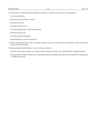 Dziennik Ustaw	 – 29 – 	 Poz. 474
﻿
6. Uregulowania szczególne dotyczące postępowania lekarza w innych ustawach, w tym w szczególności:
1) sztucznej prokreacji;
2) przeszczepiania narządów i tkanek;
3) przerywania ciąży;
4) zabiegów estetycznych;
5) leczenia paliatywnego i stanów terminalnych;
6) chorób psychicznych;
7) niektórych chorób zakaźnych;
8) przeciwdziałania i leczenia uzależnień.
7. Zasady wypisywania recept na leki i materiały medyczne oraz zleceń na przedmioty ortopedyczne, środki pomocnicze
i lecznicze środki techniczne.
8. Odpowiedzialność prawna lekarza – karna, cywilna i zawodowa:
1) pojęcie wykroczenia zawodowego, naruszenia dóbr osobistych, szkody, winy, odszkodowania i zadośćuczynienia;
2) ubezpieczenie od odpowiedzialności cywilnej lekarza, grupowej praktyki lekarskiej, innych podmiotów wykonujących
działalność leczniczą.
www.rcl.gov.pl
 
