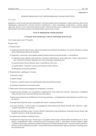 Dziennik Ustaw	 – 30 – 	 Poz. 474
﻿
Załącznik nr 2
RAMOWY PROGRAM STAŻU PODYPLOMOWEGO LEKARZA DENTYSTY
Cel stażu:
pogłębienie wiedzy teoretycznej oraz doskonalenie i utrwalenie praktycznych umiejętności z zakresu promocji zdrowia oraz
zapobiegania, rozpoznawania i leczenia schorzeń wchodzących w zakres stomatologii, postępowania w stanach nagłego
zagrożenia zdrowia i życia, a także przyswojenie wiedzy z zakresu bioetyki, prawa medycznego i orzecznictwa lekarskiego
jako przygotowanie lekarza dentysty do samodzielnego wykonywania zawodu.
STAŻ W DZIEDZINIE STOMATOLOGII 
I. Program stażu cząstkowego z zakresu stomatologii zachowawczej
Czas trwania stażu wynosi 10 tygodni.
Program stażu:
1. Poznanie zasad:
1) organizacji promocji zdrowia jamy ustnej wśród społeczności lokalnej (mieszkańców wsi, gminy, dzielnicy), na której
terenie funkcjonuje praktyka lub poradnia;
2) organizacji i metod pracy indywidualnej praktyki lekarsko-dentystycznej lub poradni, w szczególności:
a) organizacji pracy gabinetu (ruch pacjentów, rejestracja, dokumentacja, sprawozdawczość, zasady wypisywania re-
cept i skierowań na badanie diagnostyczne oraz na konsultacje specjalistyczne),
b) ergonomii pracy lekarza dentysty, pracy z asystentką na cztery ręce,
c) współdziałania z lekarzami i innymi pracownikami ochrony zdrowia,
d) metodologii zawierania kontraktów.
2. Rozpoznawanie, zapobieganie i leczenie:
1) próchnicy zębów;
2) zapaleń miazgi;
3) martwicy i zgorzeli miazgi oraz chorób tkanek okołowierzchołkowych zęba;
4) uszkodzeń niepróchnicowych tkanek zębów.
3. Opanowanie wykonywania następujących umiejętności i czynności:
1) diagnozowania próchnicy (ze szczególnym uwzględnieniem oceny aktywności choroby, wykrywania i kwalifikacji
zmian próchnicowych na powierzchniach stycznych zębów);
2) planowania postępowania profilaktyczno-leczniczego próchnicy, z uwzględnieniem indywidualnych czynników ryzy-
ka choroby;
3) postępowania diagnostycznego w przypadku bólu zębów o niejasnej lokalizacji;
4) leczenia próchnicy z zastosowaniem oszczędzających metod opracowania ubytku (metoda ART, tunelowa) i odpo-
wiednich materiałów do wypełnień;
5) postępowania profilaktycznego i leczenia ubytków niepróchnicowego pochodzenia zmineralizowanych tkanek zęba
(nadżerki nietypowe, ubytki typu abrazyjnego);
6) wykonywania zabiegów endodontycznych;
7) postępowania diagnostycznego i leczniczego w przypadku chorób miazgi i tkanek okołowierzchołkowych, ze szcze-
gólnym uwzględnieniem zębów wielokorzeniowych (ekstyrpacja miazgi w znieczuleniu, leczenie kanałowe zębów
z zainfekowaną miazgą, wypełnienie kanałów korzeniowych ćwiekami gutaperkowymi z użyciem różnych metod kon-
densacji, leczenie endodontyczne zębów z nieprawidłowościami anatomicznymi dotyczącymi liczby i przebiegu kana-
łów korzeniowych);
www.rcl.gov.pl
 