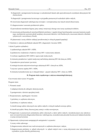 Dziennik Ustaw	 – 31 – 	 Poz. 474
﻿
  8) diagnostyki i postępowania leczniczego w uszkodzeniach tkanek zęba spowodowanych czynnikami abrazyjnymi lub
chemicznymi;
  9) diagnostyki i postępowania leczniczego w przypadku pourazowych uszkodzeń zębów stałych;
10) stosowania diagnostyki radiologicznej wewnątrz- i zewnątrzustnej oraz innych metod obrazowania;
11) diagnozowania i usuwania przebarwień zębów;
12) prowadzenia instruktażu higieny jamy ustnej i motywacji chorego oraz oceny uzyskanych efektów;
13) stosowania profesjonalnych metod profilaktyki próchnicy i zapaleń dziąseł (profesjonalne usuwanie kamienia nazęb-
nego, mechaniczne usuwanie płytki nazębnej, stosowanie lakierów i żeli fluorkowych, stosowanie lakierów chlorhek-
sydynowych i uszczelniaczy bruzd);
14) planowania i oceny efektów edukacji prozdrowotnej w różnych grupach populacji.
4. Szkolenie w zakresie profilaktyki zakażeń HIV, diagnostyki i leczenia AIDS:
1 dzień (5 godzin wykładów):
1) epidemiologia zakażeń HIV i AIDS;
2) podstawowe wiadomości o budowie wirusa HIV i wykrywaniu zakażeń;
3) wybrane zagadnienia HIV/AIDS w ujęciu nauk medycznych;
4) elementy poradnictwa i opieki medycznej nad kobietą zakażoną HIV lub chorą na AIDS;
5) poradnictwo przed testem i po teście;
6) strategia leczenia antyretrowirusowego zakażonych HIV i chorych na AIDS;
7) etyczne i prawne aspekty HIV i AIDS;
8) elementy komunikowania się w relacjach lekarz – pacjent zakażony HIV i chory na AIDS.
II. Program stażu cząstkowego z zakresu stomatologii dziecięcej
Czas trwania stażu wynosi 10 tygodni.
Program stażu:
1. Poznanie zasad:
1) adaptacji dziecka do zabiegów dentystycznych;
2) postępowania z dziećmi specjalnej troski.
2. Rozpoznawanie, zapobieganie i leczenie:
1) próchnicy w uzębieniu mlecznym;
2) próchnicy w uzębieniu stałym;
3) chorób miazgi zębów mlecznych oraz zębów stałych w różnych stadiach rozwoju zębów;
4) chorób przyzębia i błony śluzowej jamy ustnej w wieku rozwojowym.
3. Postępowanie w pourazowym uszkodzeniu zębów mlecznych, a także zębów stałych z niezakończonym oraz zakończo-
nym rozwojem korzenia (diagnostyka kliniczna i radiologiczna, uwarunkowania procedur leczniczych, badania kontrolne
z oceną rozwoju korzenia).
4. Opanowanie wykonywania następujących umiejętności i czynności:
1) oceny wieku zębowego;
2) diagnozowania zaburzeń oraz wad rozwojowych w uzębieniu mlecznym i stałym;
3) diagnozowania próchnicy w zębach mlecznych i w zębach stałych wraz z oceną aktywności oraz indywidualnych
czynników ryzyka choroby próchnicowej;
www.rcl.gov.pl
 