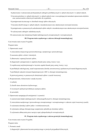 Dziennik Ustaw	 – 32 – 	 Poz. 474
﻿
  4) planowania i wykonywania profesjonalnych zabiegów profilaktycznych w zębach mlecznych i w zębach stałych;
  5) leczenia próchnicy w zębach mlecznych i w zębach stałych wraz z oszczędzającymi metodami opracowania ubytków
oraz zastosowaniem właściwych materiałów do wypełnień;
  6) postępowania leczniczego w chorobach miazgi zębów mlecznych;
  7) leczenia chorób miazgi w zębach stałych z niezakończonym oraz zakończonym rozwojem korzenia;
  8) postępowania w pourazowych uszkodzeniach zębów stałych z niezakończonym oraz zakończonym rozwojem korzeni;
  9) wykonywanie zabiegów endodontycznych;
10) zastosowania oraz interpretacji badań radiologicznych zewnątrzustnych i wewnątrzustnych.
III. Program stażu cząstkowego z zakresu chirurgii stomatologicznej
Czas trwania stażu wynosi 8 tygodni.
Program stażu:
1. Opanowanie zasad:
1) znieczulenia miejscowego powierzchniowego, nasiękowego i przewodowego;
2) usuwania zębów u dzieci i dorosłych;
3) dłutowania i separacji korzeni zębów;
4) diagnostyki i postępowania w zapaleniu tkanek jamy ustnej, twarzy i szyi;
5) współczesnej antybiotykoterapii w leczeniu zapaleń tkanek jamy ustnej, twarzy i szyi;
6) profilaktyki onkologicznej, zasad rozpoznawania choroby nowotworowej i podstawowych metod diagnostycznych;
7) profilaktyki zakażeń wirusami hepatotropowymi i HIV w chirurgii stomatologicznej;
8) pierwszej pomocy w pourazowych obrażeniach zębów i czaszki twarzowej.
2. Rozpoznawanie, różnicowanie i zasady leczenia:
1) torbieli;
2) chorób stawu skroniowo-żuchwowego;
3) wczesnych i późnych powikłań po usunięciu zębów;
4) nerwobóli.
3. Opanowanie następujących umiejętności i czynności:
1) zastosowania badań radiologicznych i ultrasonograficznych w chirurgii stomatologicznej;
2) znieczulenia nasiękowego i przewodowego zewnątrzustnego i wewnątrzustnego w zakresie części twarzowej czaszki;
3) wykonania ekstrakcji zębów jedno- i wielokorzeniowych;
4) wykonania zabiegu chirurgicznego zaopatrzenia zębodołu po ekstrakcji zębów;
5) wykonania odbarczenia przez nacięcie ropni zębopochodnych wewnątrzustnych.
IV. Program stażu cząstkowego z zakresu protetyki stomatologicznej
Czas trwania stażu wynosi 8 tygodni.
Program stażu:
1. Poznanie zasad:
1) diagnostyki i planowania leczenia protetycznego w prostych przypadkach klinicznych;
www.rcl.gov.pl
 