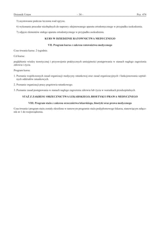Dziennik Ustaw	 – 34 – 	 Poz. 474
﻿
5) asystowanie podczas leczenia wad zgryzu;
6) wykonanie procedur niezbędnych do naprawy zdejmowanego aparatu ortodontycznego w przypadku uszkodzenia;
7) zdjęcie elementów stałego aparatu ortodontycznego w przypadku uszkodzenia.
KURS W DZIEDZINIE RATOWNICTWA MEDYCZNEGO 
VII. Program kursu z zakresu ratownictwa medycznego
Czas trwania kursu: 2 tygodnie.
Cel kursu:
pogłębienie wiedzy teoretycznej i przyswojenie praktycznych umiejętności postępowania w stanach nagłego zagrożenia
zdrowia i życia.
Program kursu:
1. Poznanie współczesnych zasad organizacji medycyny ratunkowej oraz zasad organizacyjnych i funkcjonowania szpital-
nych oddziałów ratunkowych.
2. Poznanie organizacji pracy pogotowia ratunkowego.
3. Poznanie zasad postępowania w stanach nagłego zagrożenia zdrowia lub życia w warunkach przedszpitalnych.
STAŻ Z ZAKRESU ORZECZNICTWA LEKARSKIEGO, BIOETYKI I PRAWA MEDYCZNEGO 
VIII. Program stażu z zakresu orzecznictwa lekarskiego, bioetyki oraz prawa medycznego
Czas trwania i program stażu zostały określone w ramowym programie stażu podyplomowego lekarza, stanowiącym załącz-
nik nr 1 do rozporządzenia.
www.rcl.gov.pl
 