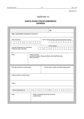 Dziennik Ustaw	 – 35 – 	 Poz. 474
﻿
Załącznik nr 3
WZÓR NR 1/3
KARTA STAŻU PODYPLOMOWEGO
LEKARZA
Nr
IMIĘ I NAZWISKO LEKARZA STAŻYSTY
Data urodzenia
- -
Numer ograniczonego prawa wykonywania zawodu
numer rejestru
Członek Okręgowej Izby Lekarskiej/
Wojskowej Izby Lekarskiej
w ..
- -
Data Podpis i pieczęć
przewodniczącego Okręgowej Rady Lekarskiej/Wojskowej
Rady Lekarskiej
Pieczątka podmiotu uprawnionego Numer wpisu na listę marszałka województwa
Nazwa podmiotu uprawnionego
Adres
Okres zatrudnienia od - - do - -
Data Podpis i pieczątka kierownika podmiotu
uprawnionego
Załącznik nr 3
www.rcl.gov.pl
 