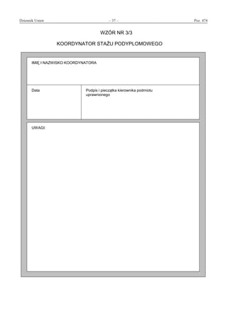 Dziennik Ustaw	 – 37 – 	 Poz. 474
﻿
WZÓR NR 3/3
KOORDYNATOR STAŻU PODYPLOMOWEGO
IMIĘ I NAZWISKO KOORDYNATORA
Data Podpis i pieczątka kierownika podmiotu
uprawnionego
UWAGI:
www.rcl.gov.pl
 