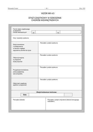 Dziennik Ustaw	 – 38 – 	 Poz. 474
﻿
WZÓR NR 4/3
STAŻ CZĄSTKOWY W DZIEDZINIE
CHORÓB WEWNĘTRZNYCH
Termin stażu cząstkowego
w dziedzinie
chorób wewnętrznych od do
Imię i nazwisko opiekuna
Złożył sprawdzian
z postępowania
w stanach nagłego
zagrożenia zdrowia lub życia
Pieczątka i podpis opiekuna
Odbył wymaganą
w programie
liczbę dyżurów
Pieczątka i podpis opiekuna
Przygotował doniesienie,
pracę poglądową,
opis przypadku
Pieczątka i podpis opiekuna
Odbył staż cząstkowy
zgodnie z programem
Pieczątka i podpis opiekuna
Złożył kolokwium końcowe
Data
Pieczątka oddziału Pieczątka i podpis ordynatora (lekarza kierującego
oddziałem)
www.rcl.gov.pl
 