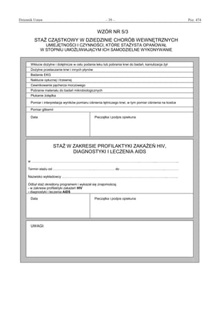 Dziennik Ustaw	 – 39 – 	 Poz. 474
﻿
WZÓR NR 5/3
STAŻ CZĄSTKOWY W DZIEDZINIE CHORÓB WEWNĘTRZNYCH
UMIEJĘTNOŚCI I CZYNNOŚCI, KTÓRE STAŻYSTA OPANOWAŁ
W STOPNIU UMOŻLIWIAJĄCYM ICH SAMODZIELNE WYKONYWANIE
Wkłucie dożylne i dotętnicze w celu podania leku lub pobrania krwi do badań, kaniulizacja żył
Dożylne przetaczanie krwi i innych płynów
Badanie EKG
Nakłucie opłucnej i trzewnej
Cewnikowanie pęcherza moczowego
Pobranie materiału do badań mikrobiologicznych
Płukanie żołądka
Pomiar i interpretacja wyników pomiaru ciśnienia tętniczego krwi, w tym pomiar ciśnienia na kostce
Pomiar glikemii
Data Pieczątka i podpis opiekuna
STAŻ W ZAKRESIE PROFILAKTYKI ZAKAŻEŃ HIV,
DIAGNOSTYKI I LECZENIA AIDS
w ........
Termin stażu od .. do ..
Nazwisko wykładowcy ...
Odbył staż określony programem i wykazał się znajomością:
- w zakresie profilaktyki zakażeń HIV
- diagnostyki i leczenia AIDS
Data Pieczątka i podpis opiekuna
UWAGI:
www.rcl.gov.pl
 