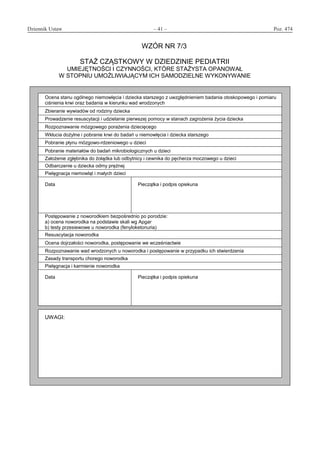 Dziennik Ustaw	 – 41 – 	 Poz. 474
﻿
WZÓR NR 7/3
STAŻ CZĄSTKOWY W DZIEDZINIE PEDIATRII
UMIEJĘTNOŚCI I CZYNNOŚCI, KTÓRE STAŻYSTA OPANOWAŁ
W STOPNIU UMOŻLIWIAJĄCYM ICH SAMODZIELNE WYKONYWANIE
Ocena stanu ogólnego niemowlęcia i dziecka starszego z uwzględnieniem badania otoskopowego i pomiaru
ciśnienia krwi oraz badania w kierunku wad wrodzonych
Zbieranie wywiadów od rodziny dziecka
Prowadzenie resuscytacji i udzielanie pierwszej pomocy w stanach zagrożenia życia dziecka
Rozpoznawanie mózgowego porażenia dziecięcego
Wkłucia dożylne i pobranie krwi do badań u niemowlęcia i dziecka starszego
Pobranie płynu mózgowo-rdzeniowego u dzieci
Pobranie materiałów do badań mikrobiologicznych u dzieci
Założenie zgłębnika do żołądka lub odbytnicy i cewnika do pęcherza moczowego u dzieci
Odbarczenie u dziecka odmy prężnej
Pielęgnacja niemowląt i małych dzieci
Data Pieczątka i podpis opiekuna
Postępowanie z noworodkiem bezpośrednio po porodzie:
a) ocena noworodka na podstawie skali wg Apgar
b) testy przesiewowe u noworodka (fenyloketonuria)
Resuscytacja noworodka
Ocena dojrzałości noworodka, postępowanie we wcześniactwie
Rozpoznawanie wad wrodzonych u noworodka i postępowanie w przypadku ich stwierdzenia
Zasady transportu chorego noworodka
Pielęgnacja i karmienie noworodka
Data Pieczątka i podpis opiekuna
UWAGI:
www.rcl.gov.pl
 