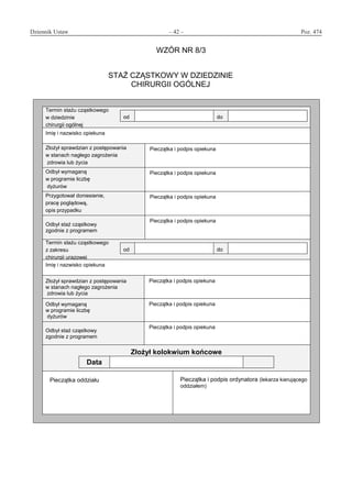 Dziennik Ustaw	 – 42 – 	 Poz. 474
﻿
WZÓR NR 8/3
STAŻ CZĄSTKOWY W DZIEDZINIE
CHIRURGII OGÓLNEJ
Termin stażu cząstkowego
w dziedzinie
chirurgii ogólnej
od do
Imię i nazwisko opiekuna
Złożył sprawdzian z postępowania
w stanach nagłego zagrożenia
zdrowia lub życia
Pieczątka i podpis opiekuna
Odbył wymaganą
w programie liczbę
dyżurów
Pieczątka i podpis opiekuna
Przygotował doniesienie,
pracę poglądową,
opis przypadku
Pieczątka i podpis opiekuna
Odbył staż cząstkowy
zgodnie z programem
Pieczątka i podpis opiekuna
Termin stażu cząstkowego
z zakresu
chirurgii urazowej
od do
Imię i nazwisko opiekuna
Złożył sprawdzian z postępowania
w stanach nagłego zagrożenia
zdrowia lub życia
Pieczątka i podpis opiekuna
Odbył wymaganą
w programie liczbę
dyżurów
Pieczątka i podpis opiekuna
Odbył staż cząstkowy
zgodnie z programem
Pieczątka i podpis opiekuna
Złożył kolokwium końcowe
Data
Pieczątka oddziału Pieczątka i podpis ordynatora (lekarza kierującego
oddziałem)
www.rcl.gov.pl
 