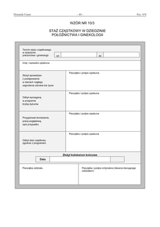 Dziennik Ustaw	 – 44 – 	 Poz. 474
﻿
WZÓR NR 10/3
STAŻ CZĄSTKOWY W DZIEDZINIE
POŁOŻNICTWA I GINEKOLOGII
Termin stażu cząstkowego
w dziedzinie
położnictwa i ginekologii od do
Imię i nazwisko opiekuna
Złożył sprawdzian
z postępowania
w stanach nagłego
zagrożenia zdrowia lub życia
Pieczątka i podpis opiekuna
Odbył wymaganą
w programie
liczbę dyżurów
Pieczątka i podpis opiekuna
Przygotował doniesienie,
pracę poglądową,
opis przypadku
Pieczątka i podpis opiekuna
Odbył staż cząstkowy
zgodnie z programem
Pieczątka i podpis opiekuna
Złożył kolokwium końcowe
Data
Pieczątka oddziału Pieczątka i podpis ordynatora (lekarza kierującego
oddziałem)
www.rcl.gov.pl
 