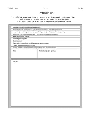 Dziennik Ustaw	 – 45 – 	 Poz. 474
﻿
WZÓR NR 11/3
STAŻ CZĄSTKOWY W DZIEDZINIE POŁOŻNICTWA I GINEKOLOGII
UMIEJĘTNOŚCI I CZYNNOŚCI, KTÓRE STAŻYSTA OPANOWAŁ
W STOPNIU UMOŻLIWIAJĄCYM ICH SAMODZIELNE WYKONYWANIE
Badanie położnicze zewnętrzne i wewnętrzne
Ocena czynności serca płodu, w tym interpretacja badania kardiotokograficznego
Interpretacja badania gazometrycznego z krwi pobranej ze skalpu płodu lub pępowiny
Odebranie 3 porodów fizjologicznych – przyswojenie zasad postępowania
Nacięcie i zeszycie krocza
Badanie ginekologiczne
Badanie sutków
Wykonanie i interpretacja wyników badania cytologicznego
Zasady i metody planowania rodziny
Zasady rozpoznawania i leczenia dolegliwości okresu menopauzalnego
Data Pieczątka i podpis opiekuna
UWAGI:
www.rcl.gov.pl
 