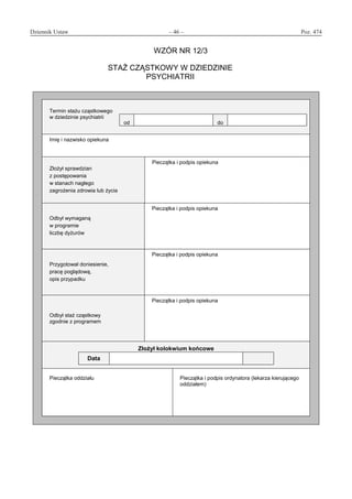 Dziennik Ustaw	 – 46 – 	 Poz. 474
﻿
WZÓR NR 12/3
STAŻ CZĄSTKOWY W DZIEDZINIE
PSYCHIATRII
Termin stażu cząstkowego
w dziedzinie psychiatrii
od do
Imię i nazwisko opiekuna
Złożył sprawdzian
z postępowania
w stanach nagłego
zagrożenia zdrowia lub życia
Pieczątka i podpis opiekuna
Odbył wymaganą
w programie
liczbę dyżurów
Pieczątka i podpis opiekuna
Przygotował doniesienie,
pracę poglądową,
opis przypadku
Pieczątka i podpis opiekuna
Odbył staż cząstkowy
zgodnie z programem
Pieczątka i podpis opiekuna
Złożył kolokwium końcowe
Data
Pieczątka oddziału Pieczątka i podpis ordynatora (lekarza kierującego
oddziałem)
www.rcl.gov.pl
 
