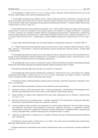 Dziennik Ustaw	 – 5 – 	 Poz. 474
﻿
2. W przypadkach, o których mowa w § 3 ust. 4, umowę o pracę z lekarzem, lekarzem dentystą zawiera się na czas
określony odpowiadający sumie okresów przedłużających staż.
3. W przypadku niezrealizowania programu stażu w zakresie odbywania dyżurów medycznych z powodu ciąży lub
sprawowania opieki nad dzieckiem do lat 4, umowę z lekarzem, lekarzem dentystą zawiera się na czas niezbędny do zreali-
zowania dyżurów medycznych obejmujących liczbę godzin niezrealizowanych dyżurów, w ramach środków finansowych,
o których mowa w § 18 ust. 2 pkt 1 lit. a.
4. W przypadku skierowania przez podmiot wymieniony w ust. 1 lekarza, lekarza dentysty do odbycia części stażu poza
miejscowością, w której jest zatrudniony, koszty podróży pokrywa ten podmiot na zasadach określonych w przepisach
w sprawie wysokości oraz warunków ustalania należności przysługujących pracownikowi zatrudnionemu w państwowej
lub samorządowej jednostce sfery budżetowej z tytułu podróży służbowej na obszarze kraju, wydanych na podstawie art. 775
§ 2 ustawy z dnia 26 czerwca 1974 r. – Kodeks pracy, w ramach środków finansowych, o których mowa w § 18 ust. 2 pkt 1
lit. b.
5. Lekarz, lekarz dentysta odbywający staż otrzymuje zasadnicze wynagrodzenie miesięczne w wysokości 2007 zł.
§ 7. 1. Podmiot uprawniony do prowadzenia stażu po zawarciu umowy o pracę z lekarzem, lekarzem dentystą, zwanym
dalej „stażystą”, w porozumieniu z okręgową radą lekarską wyznacza koordynatora szkolenia stażysty, zwanego dalej
„koordynatorem”.
2. W przypadku gdy podmiotem uprawnionym do prowadzenia stażu jest podmiot leczniczy, kierownik podmiotu lecz-
niczego wyznacza koordynatora spośród zatrudnionych w tym podmiocie, na podstawie umowy o pracę lub umowy cywil-
noprawnej, lekarzy lub lekarzy dentystów posiadających specjalizację.
3. W przypadku gdy umowa o pracę ze stażystą jest zawarta z lekarzem dentystą prowadzącym indywidualną praktykę
lekarską lub indywidualną specjalistyczną praktykę lekarską, funkcję koordynatora pełni ten lekarz.
4. Koordynator nadzoruje odbywanie stażu przez nie więcej niż 10 stażystów.
5. W przypadku gdy liczba stażystów zatrudnionych w podmiocie, o którym mowa w ust. 2, jest mniejsza niż 5, funkcję
koordynatora pełni opiekun, o którym mowa w art. 15 ust. 3a ustawy, nadzorujący staż cząstkowy stażysty w dziedzinie
chorób wewnętrznych albo z zakresu stomatologii zachowawczej.
6. Koordynator planuje i nadzoruje przebieg realizacji stażu oraz decyduje o sprawach związanych ze szkoleniem staży-
stów, w szczególności:
1)	 ustala indywidualny harmonogram realizacji stażu na podstawie ramowego programu;
2)	 zapoznaje stażystów, przed rozpoczęciem stażu, z ramowym programem i indywidualnym harmonogramem stażu,
sposobem jego dokumentowania w karcie stażu oraz obowiązkami i uprawnieniami stażysty;
3)	 kieruje stażystów do odbycia staży cząstkowych lub części stażu cząstkowego oraz na szkolenia, o których mowa
w § 2 ust. 1 i 3–5;
4)	 dokonuje okresowych ocen przebiegu stażu, z udziałem ordynatorów lub innych lekarzy kierujących oddziałem,
kierowników innych podmiotów leczniczych, opiekunów stażystów;
5)	 wystawia stażystom opinie zawodowe, po zapoznaniu się ze stanowiskiem ordynatorów lub innych lekarzy kierują-
cych oddziałem, kierowników innych podmiotów leczniczych i opiekunów, dotyczące w szczególności uzdolnień
i predyspozycji zawodowych, umiejętności manualnych, stosunku do pacjentów i współpracowników, zaangażowania
w pracę, zdyscyplinowania, zdolności organizacyjnych i umiejętności pracy w zespole;
6)	 organizuje i przeprowadza, co najmniej raz na 2 tygodnie, seminaria dotyczące realizacji programu poszczególnych
staży cząstkowych.
7. Koordynator wystawia opinię, o której mowa w ust. 6 pkt 5, oraz zalicza staż po stwierdzeniu jego zrealizowania,
dokonując odpowiedniego wpisu w karcie stażu.
8. Podmiot uprawniony do prowadzenia stażu zawiera z koordynatorem umowę na wykonywanie czynności określonych
w ust. 6 i 7.
www.rcl.gov.pl
 