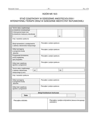 Dziennik Ustaw	 – 50 – 	 Poz. 474
﻿
WZÓR NR 16/3
STAŻ CZĄSTKOWY W DZIEDZINIE ANESTEZJOLOGII I
INTENSYWNEJ TERAPII ORAZ W DZIEDZINIE MEDYCYNY RATUNKOWEJ
Termin stażu cząstkowego
w dziedzinie anestezjologii
i intensywnej terapii oraz
w dziedzinie medycyny ratunkowej
od do
Imię i nazwisko opiekuna
Złożył sprawdzian z postępowania
z zakresu ratownictwa medycznego
Pieczątka i podpis opiekuna
Odbył wymaganą
w programie liczbę
dyżurów
Pieczątka i podpis opiekuna
Przygotował doniesienie,
pracę poglądową,
opis przypadku
Pieczątka i podpis opiekuna
Odbył staż cząstkowy
zgodnie z programem
Pieczątka i podpis opiekuna
Termin stażu cząstkowego
z zakresu ratownictwa
medycznego (p.rat.)
od do
Imię i nazwisko opiekuna
Odbył wymaganą
w programie liczbę
dyżurów
Pieczątka i podpis opiekuna
Odbył staż cząstkowy
zgodnie z programem
Pieczątka i podpis opiekuna
Złożył kolokwium końcowe
Data
Pieczątka oddziału Pieczątka i podpis ordynatora (lekarza kierującego
oddziałem)
www.rcl.gov.pl
 