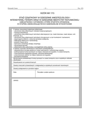 Dziennik Ustaw	 – 51 – 	 Poz. 474
﻿
WZÓR NR 17/3
STAŻ CZĄSTKOWY W DZIEDZINIE ANESTEZJOLOGII I
INTENSYWNEJ TERAPII ORAZ W DZIEDZINIE MEDYCYNY RATUNKOWEJ
UMIEJĘTNOŚCI I CZYNNOŚCI, KTÓRE STAŻYSTA OPANOWAŁ
W STOPNIU UMOŻLIWIAJĄCYM ICH SAMODZIELNE WYKONYWANIE
Z zakresu resuscytacji krążeniowo-oddechowej:
- udrożnienie dróg oddechowych metodami bezprzyrządowymi,
- intubacja dotchawicza,
- udrożnienie dróg oddechowych technikami alternatywnymi (np. maski krtaniowe, maski żelowe, rurki
krtaniowe, itp.),
- udrożnienie dróg oddechowych technikami chirurgicznymi, w tym konikotomii i tracheotomii,
- wspomagania oddechu i sztucznej wentylacji zastępczej,
- defibrylacja elektryczna i kardiowersja,
- pośredni masaż serca,
- wykonanie centralnego dostępu dożylnego,
- resuscytacja płynowa,
- odbarczenie odmy opłucnowej, w szczególności odmy prężnej.
Z zakresu czynności ratunkowych w warunkach przedszpitalnych:
- zabezpieczanie rannego pacjenta w czasie wyjmowania z uszkodzonego pojazdu,
- podtrzymywania funkcji życiowych na miejscu zdarzenia lub wypadku i w czasie transportu,
- unieruchamianie kręgosłupa szyjnego i piersiowo-lędźwiowego,
- unieruchamianie złamań na miejscu zdarzenia lub wypadku,
- tamowanie krwotoków.
Monitorowanie podstawowych funkcji życiowych w czasie transportu oraz w szpitalnym oddziale
ratunkowym
Zaopatrywanie ran powierzchownych
Zasady znieczuleń przewodowych i analgosedacji w szpitalnych procedurach ratunkowych
Zasady postępowania w porodzie nagłym
Data Pieczątka i podpis opiekuna
UWAGI:
www.rcl.gov.pl
 