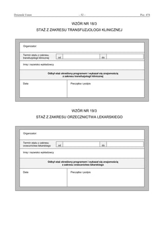 Dziennik Ustaw	 – 52 – 	 Poz. 474
﻿
WZÓR NR 18/3
STAŻ Z ZAKRESU TRANSFUZJOLOGII KLINICZNEJ
Organizator:
Termin stażu z zakresu
transfuzjologii klinicznej od do
Imię i nazwisko wykładowcy
Odbył staż określony programem i wykazał się znajomością
z zakresu transfuzjologii klinicznej
Data Pieczątka i podpis
WZÓR NR 19/3
STAŻ Z ZAKRESU ORZECZNICTWA LEKARSKIEGO
Organizator:
Termin stażu z zakresu
orzecznictwa lekarskiego od do
Imię i nazwisko wykładowcy
Odbył staż określony programem i wykazał się znajomością
z zakresu orzecznictwa lekarskiego
Data Pieczątka i podpis
www.rcl.gov.pl
 