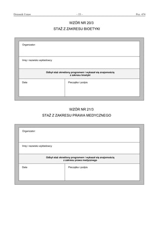 Dziennik Ustaw	 – 53 – 	 Poz. 474
﻿
WZÓR NR 20/3
STAŻ Z ZAKRESU BIOETYKI
Organizator:
Imię i nazwisko wykładowcy
Odbył staż określony programem i wykazał się znajomością
z zakresu bioetyki
Data Pieczątka i podpis
WZÓR NR 21/3
STAŻ Z ZAKRESU PRAWA MEDYCZNEGO
Organizator:
Imię i nazwisko wykładowcy
Odbył staż określony programem i wykazał się znajomością
z zakresu prawa medycznego
Data Pieczątka i podpis
www.rcl.gov.pl
 