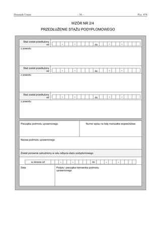 Dziennik Ustaw	 – 56 – 	 Poz. 474
﻿
WZÓR NR 2/4
PRZEDŁUŻENIE STAŻU PODYPLOMOWEGO
Staż został przedłużony
od - - do - -
z powodu
Staż został przedłużony
od - - do - -
z powodu
Staż został przedłużony
od - - do - -
z powodu
Pieczątka podmiotu uprawnionego Numer wpisu na listę marszałka województwa
Nazwa podmiotu uprawnionego
Został ponownie zatrudniony w celu odbycia stażu podyplomowego
w okresie od - - do - -
Data Podpis i pieczątka kierownika podmiotu
uprawnionego
www.rcl.gov.pl
 