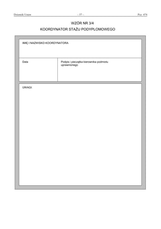 Dziennik Ustaw	 – 57 – 	 Poz. 474
﻿
WZÓR NR 3/4
KOORDYNATOR STAŻU PODYPLOMOWEGO
IMIĘ I NAZWISKO KOORDYNATORA
Data Podpis i pieczątka kierownika podmiotu
uprawnionego
UWAGI:
www.rcl.gov.pl
 