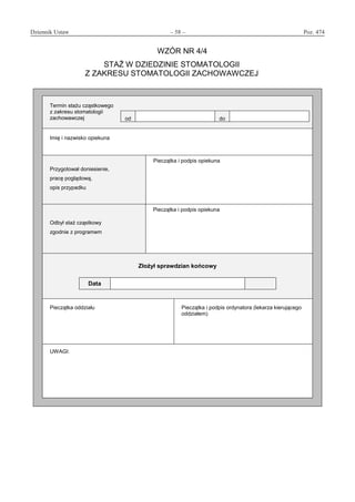 Dziennik Ustaw	 – 58 – 	 Poz. 474
﻿
WZÓR NR 4/4
STAŻ W DZIEDZINIE STOMATOLOGII
Z ZAKRESU STOMATOLOGII ZACHOWAWCZEJ
Termin stażu cząstkowego
z zakresu stomatologii
zachowawczej od do
Imię i nazwisko opiekuna
Przygotował doniesienie,
pracę poglądową,
opis przypadku
Pieczątka i podpis opiekuna
Odbył staż cząstkowy
zgodnie z programem
Pieczątka i podpis opiekuna
Złożył sprawdzian końcowy
Data
Pieczątka oddziału Pieczątka i podpis ordynatora (lekarza kierującego
oddziałem)
UWAGI:
www.rcl.gov.pl
 
