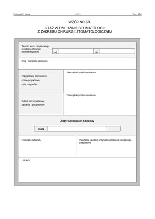 Dziennik Ustaw	 – 62 – 	 Poz. 474
﻿
WZÓR NR 8/4
STAŻ W DZIEDZINIE STOMATOLOGII
Z ZAKRESU CHIRURGII STOMATOLOGICZNEJ
Termin stażu cząstkowego
z zakresu chirurgii
stomatologicznej od do
Imię i nazwisko opiekuna
Przygotował doniesienie,
pracę poglądową,
opis przypadku
Pieczątka i podpis opiekuna
Odbył staż cząstkowy
zgodnie z programem
Pieczątka i podpis opiekuna
Złożył sprawdzian końcowy
Data
Pieczątka oddziału Pieczątka i podpis ordynatora (lekarza kierującego
oddziałem)
UWAGI:
www.rcl.gov.pl
 