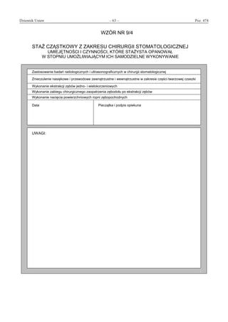 Dziennik Ustaw	 – 63 – 	 Poz. 474
﻿
WZÓR NR 9/4
STAŻ CZĄSTKOWY Z ZAKRESU CHIRURGII STOMATOLOGICZNEJ
UMIEJĘTNOŚCI I CZYNNOŚCI, KTÓRE STAŻYSTA OPANOWAŁ
W STOPNIU UMOŻLIWIAJĄCYM ICH SAMODZIELNE WYKONYWANIE
Zastosowanie badań radiologicznych i ultrasonograficznych w chirurgii stomatologicznej
Znieczulenie nasiękowe i przewodowe zewnątrzustne i wewnątrzustne w zakresie części twarzowej czaszki
Wykonanie ekstrakcji zębów jedno- i wielokorzeniowych
Wykonanie zabiegu chirurgicznego zaopatrzenia zębodołu po ekstrakcji zębów
Wykonanie nacięcia powierzchniowych ropni zębopochodnych
Data Pieczątka i podpis opiekuna
UWAGI:
www.rcl.gov.pl
 