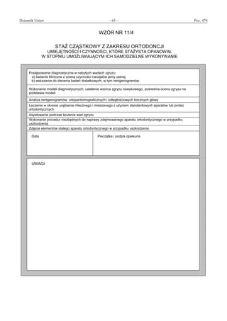 Dziennik Ustaw	 – 65 – 	 Poz. 474
﻿
WZÓR NR 11/4
STAŻ CZĄSTKOWY Z ZAKRESU ORTODONCJI
UMIEJĘTNOŚCI I CZYNNOŚCI, KTÓRE STAŻYSTA OPANOWAŁ
W STOPNIU UMOŻLIWIAJĄCYM ICH SAMODZIELNE WYKONYWANIE
Postępowanie diagnostyczne w nabytych wadach zgryzu:
a) badanie kliniczne z oceną czynności narządów jamy ustnej,
b) wskazania do zlecenia badań dodatkowych, w tym rentgenogramów
Wykonanie modeli diagnostycznych, ustalenie wzorca zgryzu nawykowego, pośrednia ocena zgryzu na
podstawie modeli
Analiza rentgenogramów: ortopantomograficznych i odległościowych bocznych głowy
Leczenie w okresie uzębienia mlecznego i mieszanego z użyciem standardowych aparatów lub protez
ortodontycznych
Asystowanie podczas leczenia wad zgryzu
Wykonanie procedur niezbędnych do naprawy zdejmowanego aparatu ortodontycznego w przypadku
uszkodzenia
Zdjęcie elementów stałego aparatu ortodontycznego w przypadku uszkodzenia
Data Pieczątka i podpis opiekuna
UWAGI:
www.rcl.gov.pl
 