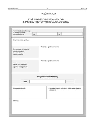 Dziennik Ustaw	 – 66 – 	 Poz. 474
﻿
WZÓR NR 12/4
STAŻ W DZIEDZINIE STOMATOLOGII
Z ZAKRESU PROTETYKI STOMATOLOGICZNEJ
Termin stażu cząstkowego
z zakresu protetyki
stomatologicznej od do
Imię i nazwisko opiekuna
Przygotował doniesienie,
pracę poglądową,
opis przypadku
Pieczątka i podpis opiekuna
Odbył staż cząstkowy
zgodnie z programem
Pieczątka i podpis opiekuna
Złożył sprawdzian końcowy
Data
Pieczątka oddziału Pieczątka i podpis ordynatora (lekarza kierującego
oddziałem)
UWAGI:
www.rcl.gov.pl
 
