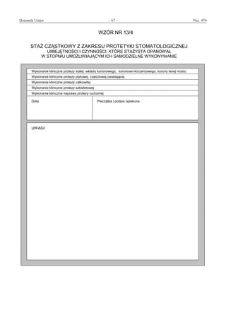 Dziennik Ustaw	 – 67 – 	 Poz. 474
﻿
WZÓR NR 13/4
STAŻ CZĄSTKOWY Z ZAKRESU PROTETYKI STOMATOLOGICZNEJ
UMIEJĘTNOŚCI I CZYNNOŚCI, KTÓRE STAŻYSTA OPANOWAŁ
W STOPNIU UMOŻLIWIAJĄCYM ICH SAMODZIELNE WYKONYWANIE
Wykonanie kliniczne protezy stałej: wkładu koronowego, koronowo-korzeniowego, korony lanej mostu
Wykonanie kliniczne protezy płytowej, częściowej osiadającej
Wykonanie kliniczne protezy całkowitej
Wykonanie kliniczne protezy szkieletowej
Wykonanie kliniczne naprawy protezy ruchomej
Data Pieczątka i podpis opiekuna
UWAGI:
www.rcl.gov.pl
 