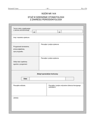 Dziennik Ustaw	 – 68 – 	 Poz. 474
﻿
WZÓR NR 14/4
STAŻ W DZIEDZINIE STOMATOLOGII
Z ZAKRESU PERIODONTOLOGII
Termin stażu cząstkowego
z zakresu periodontologii
od do
Imię i nazwisko opiekuna
Przygotował doniesienie,
pracę poglądową,
opis przypadku
Pieczątka i podpis opiekuna
Odbył staż cząstkowy
zgodnie z programem
Pieczątka i podpis opiekuna
Złożył sprawdzian końcowy
Data
Pieczątka oddziału Pieczątka i podpis ordynatora (lekarza kierującego
oddziałem)
UWAGI:
www.rcl.gov.pl
 