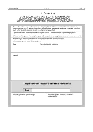 Dziennik Ustaw	 – 69 – 	 Poz. 474
﻿
WZÓR NR 15/4
STAŻ CZĄSTKOWY Z ZAKRESU PERIODONTOLOGII
UMIEJĘTNOŚCI I CZYNNOŚCI, KTÓRE STAŻYSTA OPANOWAŁ
W STOPNIU UMOŻLIWIAJĄCYM ICH SAMODZIELNE WYKONYWANIE
Ocena stanu klinicznego i radiologicznego przyzębia (głębokość kieszonek, stopień rozchwiania zębów,
zaawansowanie choroby w okolicy międzykorzeniowej zębów, krwawienie z kieszonki dziąsłowej, obecność
płytki bakteryjnej, interpretacja obrazów radiologicznych przyzębia)
Opanowanie metod motywacji i instruktażu higieny u osób z zaawansowanym zapaleniem przyzębia
Wykonanie skalingu nad- i poddziąsłowego u osób z zapaleniem przyzębia o umiarkowanym zaawansowaniu
Korekta innych miejscowych czynników etiologicznych zapaleń dziąseł i przyzębia
Interpretacja wyników badań laboratoryjnych
Data Pieczątka i podpis opiekuna
UWAGI:
Złożył kolokwium końcowe w dziedzinie stomatologii
Data
Pieczątka podmiotu uprawnionego Pieczątka i podpis kierownika podmiotu
uprawnionego
www.rcl.gov.pl
 