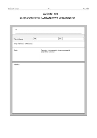 Dziennik Ustaw	 – 70 – 	 Poz. 474
﻿
WZÓR NR 16/4
KURS Z ZAKRESU RATOWNICTWA MEDYCZNEGO
w ..............................................................................................................................................................
..................................................................................................................................................................
Termin kursu od do
Imię i nazwisko wykładowcy
Data Pieczątka i podpis osoby przeprowadzającej
sprawdzian końcowy
UWAGI:
www.rcl.gov.pl
 