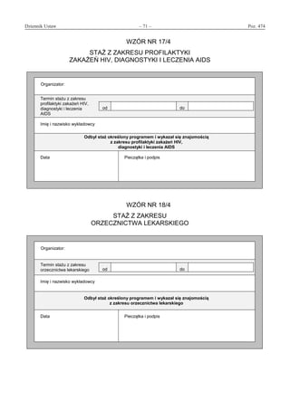 Dziennik Ustaw	 – 71 – 	 Poz. 474
﻿
WZÓR NR 17/4
STAŻ Z ZAKRESU PROFILAKTYKI
ZAKAŻEŃ HIV, DIAGNOSTYKI I LECZENIA AIDS
Organizator:
Termin stażu z zakresu
profilaktyki zakażeń HIV,
diagnostyki i leczenia
AIDS
od do
Imię i nazwisko wykładowcy
Odbył staż określony programem i wykazał się znajomością
z zakresu profilaktyki zakażeń HIV,
diagnostyki i leczenia AIDS
Data Pieczątka i podpis
WZÓR NR 18/4
STAŻ Z ZAKRESU
ORZECZNICTWA LEKARSKIEGO
Organizator:
Termin stażu z zakresu
orzecznictwa lekarskiego od do
Imię i nazwisko wykładowcy
Odbył staż określony programem i wykazał się znajomością
z zakresu orzecznictwa lekarskiego
Data Pieczątka i podpis
www.rcl.gov.pl
 