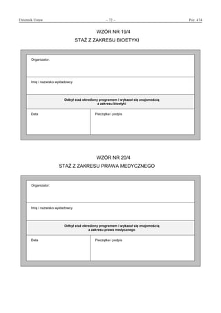 Dziennik Ustaw	 – 72 – 	 Poz. 474
﻿
WZÓR NR 19/4
STAŻ Z ZAKRESU BIOETYKI
Organizator:
Imię i nazwisko wykładowcy
Odbył staż określony programem i wykazał się znajomością
z zakresu bioetyki
Data Pieczątka i podpis
WZÓR NR 20/4
STAŻ Z ZAKRESU PRAWA MEDYCZNEGO
Organizator:
Imię i nazwisko wykładowcy
Odbył staż określony programem i wykazał się znajomością
z zakresu prawa medycznego
Data Pieczątka i podpis
www.rcl.gov.pl
 
