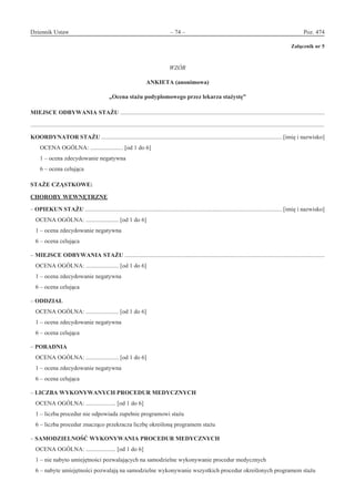 Dziennik Ustaw	 – 74 – 	 Poz. 474
﻿
Załącznik nr 5
WZÓR
ANKIETA (anonimowa)
„Ocena stażu podyplomowego przez lekarza stażystę”
MIEJSCE ODBYWANIA STAŻU .........................................................................................................................................
.....................................................................................................................................................................................................
KOORDYNATOR STAŻU ......................................................................................................................... [imię i nazwisko]
OCENA OGÓLNA: ...................... [od 1 do 6]
1 – ocena zdecydowanie negatywna
6 – ocena celująca
STAŻE CZĄSTKOWE:
CHOROBY WEWNĘTRZNE
– OPIEKUN STAŻU .................................................................................................................................... [imię i nazwisko]
OCENA OGÓLNA: ...................... [od 1 do 6]
1 – ocena zdecydowanie negatywna
6 – ocena celująca
– MIEJSCE ODBYWANIA STAŻU ......................................................................................................................................
OCENA OGÓLNA: ...................... [od 1 do 6]
1 – ocena zdecydowanie negatywna
6 – ocena celująca
– ODDZIAŁ
OCENA OGÓLNA: ...................... [od 1 do 6]
1 – ocena zdecydowanie negatywna
6 – ocena celująca
– PORADNIA
OCENA OGÓLNA: ...................... [od 1 do 6]
1 – ocena zdecydowanie negatywna
6 – ocena celująca
– LICZBA WYKONYWANYCH PROCEDUR MEDYCZNYCH
OCENA OGÓLNA: .................... [od 1 do 6]
1 – liczba procedur nie odpowiada zupełnie programowi stażu
6 – liczba procedur znacząco przekracza liczbę określoną programem stażu
– SAMODZIELNOŚĆ WYKONYWANIA PROCEDUR MEDYCZNYCH
OCENA OGÓLNA: .................... [od 1 do 6]
1 – nie nabyto umiejętności pozwalających na samodzielne wykonywanie procedur medycznych
6 – nabyte umiejętności pozwalają na samodzielne wykonywanie wszystkich procedur określonych programem stażu
www.rcl.gov.pl
 