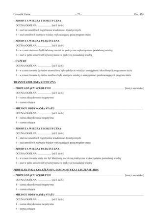 Dziennik Ustaw	 – 75 – 	 Poz. 474
﻿
– ZDOBYTA WIEDZA TEORETYCZNA
OCENA OGÓLNA: .................... [od 1 do 6]
1 – staż nie umożliwił pogłębienia wiadomości teoretycznych
6 – staż umożliwił zdobycie wiedzy wykraczającej poza program stażu
– ZDOBYTA WIEDZA PRAKTYCZNA
OCENA OGÓLNA: .................... [od 1 do 6]
1 – w czasie stażu nie był kładziony nacisk na praktyczne wykorzystanie posiadanej wiedzy
6 – staż w pełni umożliwił wykorzystanie w praktyce posiadanej wiedzy
– DYŻURY
OCENA OGÓLNA: .................... [od 1 do 6]
1 – w czasie trwania dyżurów niemożliwe było zdobycie wiedzy i umiejętności określonych programem stażu
6 – w czasie trwania dyżurów możliwe było zdobycie wiedzy i umiejętności przekraczających program stażu
TRANSFUZJOLOGIA KLINICZNA
– PROWADZĄCY SZKOLENIE .............................................................................................................. [imię i nazwisko]
OCENA OGÓLNA: .................... [od 1 do 6]
1 – ocena zdecydowanie negatywna
6 – ocena celująca
– MIEJSCE ODBYWANIA STAŻU ......................................................................................................................................
OCENA OGÓLNA: .................... [od 1 do 6]
1 – ocena zdecydowanie negatywna
6 – ocena celująca
– ZDOBYTA WIEDZA TEORETYCZNA
OCENA OGÓLNA: .................... [od 1 do 6]
1 – staż nie umożliwił pogłębienia wiadomości teoretycznych
6 – staż umożliwił zdobycie wiedzy wykraczającej poza program stażu
– ZDOBYTA WIEDZA PRAKTYCZNA
OCENA OGÓLNA: .................... [od 1 do 6]
1 – w czasie trwania stażu nie był kładziony nacisk na praktyczne wykorzystanie posiadanej wiedzy
6 – staż w pełni umożliwił wykorzystanie w praktyce posiadanej wiedzy
PROFILAKTYKA ZAKAŻEŃ HIV, DIAGNOSTYKA I LECZENIE AIDS
– PROWADZĄCY SZKOLENIE .............................................................................................................. [imię i nazwisko]
OCENA OGÓLNA: .................... [od 1 do 6]
1 – ocena zdecydowanie negatywna
6 – ocena celująca
– MIEJSCE ODBYWANIA STAŻU ......................................................................................................................................
OCENA OGÓLNA: .................... [od 1 do 6]
1 – ocena zdecydowanie negatywna
6 – ocena celująca
www.rcl.gov.pl
 