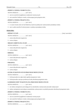 Dziennik Ustaw	 – 76 – 	 Poz. 474
﻿
– ZDOBYTA WIEDZA TEORETYCZNA
OCENA OGÓLNA: .................... [od 1 do 6]
1 – staż nie umożliwił pogłębienia wiadomości teoretycznych
6 – staż umożliwił zdobycie wiedzy wykraczającej poza program stażu
– ZDOBYTA WIEDZA PRAKTYCZNA
OCENA OGÓLNA: .................... [od 1 do 6]
1 – w czasie trwania stażu nie był kładziony nacisk na praktyczne wykorzystanie posiadanej wiedzy
6 – staż w pełni umożliwił wykorzystanie w praktyce posiadanej wiedzy
PEDIATRIA
– OPIEKUN STAŻU .................................................................................................................................... [imię i nazwisko]
OCENA OGÓLNA: .................... [od 1 do 6]
1 – ocena zdecydowanie negatywna
6 – ocena celująca
– MIEJSCE ODBYWANIA STAŻU ......................................................................................................................................
OCENA OGÓLNA: .................... [od 1 do 6]
1 – ocena zdecydowanie negatywna
6 – ocena celująca
– ODDZIAŁ
OCENA OGÓLNA: .................... [od 1 do 6]
1 – ocena zdecydowanie negatywna
6 – ocena celująca
– PORADNIA
OCENA OGÓLNA: .................... [od 1 do 6]
1 – ocena zdecydowanie negatywna
6 – ocena celująca
– LICZBA WYKONYWANYCH PROCEDUR MEDYCZNYCH
OCENA OGÓLNA: .................... [od 1 do 6]
1 – liczba procedur nie odpowiada zupełnie programowi stażu
6 – liczba procedur znacząco przekracza liczbę określoną programem stażu
– SAMODZIELNOŚĆ WYKONYWANIA PROCEDUR MEDYCZNYCH
OCENA OGÓLNA: .................... [od 1 do 6]
1 – nie nabyto umiejętności pozwalających na samodzielne wykonywanie procedur medycznych
6 – nabyte umiejętności pozwalają na samodzielne wykonywanie wszystkich procedur określonych programem stażu
– ZDOBYTA WIEDZA TEORETYCZNA
OCENA OGÓLNA: .................... [od 1 do 6]
1 – staż nie umożliwił pogłębienia wiadomości teoretycznych
6 – staż umożliwił zdobycie wiedzy wykraczającej poza program stażu
– ZDOBYTA WIEDZA PRAKTYCZNA
OCENA OGÓLNA: .................... [od 1 do 6]
www.rcl.gov.pl
 