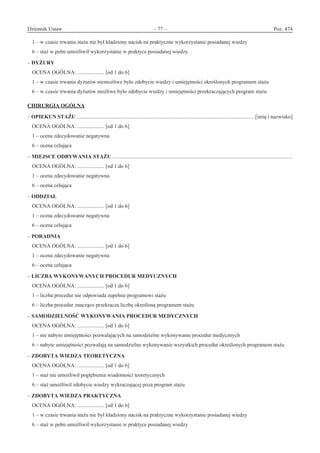 Dziennik Ustaw	 – 77 – 	 Poz. 474
﻿
1 – w czasie trwania stażu nie był kładziony nacisk na praktyczne wykorzystanie posiadanej wiedzy
6 – staż w pełni umożliwił wykorzystanie w praktyce posiadanej wiedzy
– DYŻURY
OCENA OGÓLNA: .................... [od 1 do 6]
1 – w czasie trwania dyżurów niemożliwe było zdobycie wiedzy i umiejętności określonych programem stażu
6 – w czasie trwania dyżurów możliwe było zdobycie wiedzy i umiejętności przekraczających program stażu
CHIRURGIA OGÓLNA
– OPIEKUN STAŻU .................................................................................................................................... [imię i nazwisko]
OCENA OGÓLNA: .................... [od 1 do 6]
1 – ocena zdecydowanie negatywna
6 – ocena celująca
– MIEJSCE ODBYWANIA STAŻU ......................................................................................................................................
OCENA OGÓLNA: .................... [od 1 do 6]
1 – ocena zdecydowanie negatywna
6 – ocena celująca
– ODDZIAŁ
OCENA OGÓLNA: .................... [od 1 do 6]
1 – ocena zdecydowanie negatywna
6 – ocena celująca
– PORADNIA
OCENA OGÓLNA: .................... [od 1 do 6]
1 – ocena zdecydowanie negatywna
6 – ocena celująca
– LICZBA WYKONYWANYCH PROCEDUR MEDYCZNYCH
OCENA OGÓLNA: .................... [od 1 do 6]
1 – liczba procedur nie odpowiada zupełnie programowi stażu
6 – liczba procedur znacząco przekracza liczbę określoną programem stażu
– SAMODZIELNOŚĆ WYKONYWANIA PROCEDUR MEDYCZNYCH
OCENA OGÓLNA: .................... [od 1 do 6]
1 – nie nabyto umiejętności pozwalających na samodzielne wykonywanie procedur medycznych
6 – nabyte umiejętności pozwalają na samodzielne wykonywanie wszystkich procedur określonych programem stażu
– ZDOBYTA WIEDZA TEORETYCZNA
OCENA OGÓLNA: .................... [od 1 do 6]
1 – staż nie umożliwił pogłębienia wiadomości teoretycznych
6 – staż umożliwił zdobycie wiedzy wykraczającej poza program stażu
– ZDOBYTA WIEDZA PRAKTYCZNA
OCENA OGÓLNA: .................... [od 1 do 6]
1 – w czasie trwania stażu nie był kładziony nacisk na praktyczne wykorzystanie posiadanej wiedzy
6 – staż w pełni umożliwił wykorzystanie w praktyce posiadanej wiedzy
www.rcl.gov.pl
 