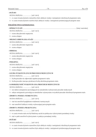 Dziennik Ustaw	 – 78 – 	 Poz. 474
﻿
– DYŻURY
OCENA OGÓLNA: .................... [od 1 do 6]
1 – w czasie trwania dyżurów niemożliwe było zdobycie wiedzy i umiejętności określonych programem stażu
6 – w czasie trwania dyżurów możliwe było zdobycie wiedzy i umiejętności przekraczających program stażu
POŁOŻNICTWO I GINEKOLOGIA
– OPIEKUN STAŻU .................................................................................................................................... [imię i nazwisko]
OCENA OGÓLNA: .................... [od 1 do 6]
1 – ocena zdecydowanie negatywna
6 – ocena celująca
– MIEJSCE ODBYWANIA STAŻU ......................................................................................................................................
OCENA OGÓLNA: .................... [od 1 do 6]
1 – ocena zdecydowanie negatywna
6 – ocena celująca
– ODDZIAŁ
OCENA OGÓLNA: .................... [od 1 do 6]
1 – ocena zdecydowanie negatywna
6 – ocena celująca
– PORADNIA
OCENA OGÓLNA: .................... [od 1 do 6]
1 – ocena zdecydowanie negatywna
6 – ocena celująca
– LICZBA WYKONYWANYCH PROCEDUR MEDYCZNYCH
OCENA OGÓLNA: .................... [od 1 do 6]
1 – liczba procedur nie odpowiada zupełnie programowi stażu
6 – liczba procedur znacząco przekracza liczbę określoną programem stażu
– SAMODZIELNOŚĆ WYKONYWANIA PROCEDUR MEDYCZNYCH
OCENA OGÓLNA: .................... [od 1 do 6]
1 – nie nabyto umiejętności pozwalających na samodzielne wykonywanie procedur medycznych
6 – nabyte umiejętności pozwalają na samodzielne wykonywanie wszystkich procedur określonych programem stażu
– ZDOBYTA WIEDZA TEORETYCZNA
OCENA OGÓLNA: .................... [od 1 do 6]
1 – staż nie umożliwił pogłębienia wiadomości teoretycznych
6 – staż umożliwił zdobycie wiedzy wykraczającej poza program stażu
– ZDOBYTA WIEDZA PRAKTYCZNA
OCENA OGÓLNA: .................... [od 1 do 6]
1 – w czasie trwania stażu nie był kładziony nacisk na praktyczne wykorzystanie posiadanej wiedzy
6 – staż w pełni umożliwił wykorzystanie w praktyce posiadanej wiedzy
– DYŻURY
OCENA OGÓLNA: .................... [od 1 do 6]
1 – w czasie trwania dyżurów niemożliwe było zdobycie wiedzy i umiejętności określonych programem stażu
6 – w czasie trwania dyżurów możliwe było zdobycie wiedzy i umiejętności przekraczających program stażu
www.rcl.gov.pl
 