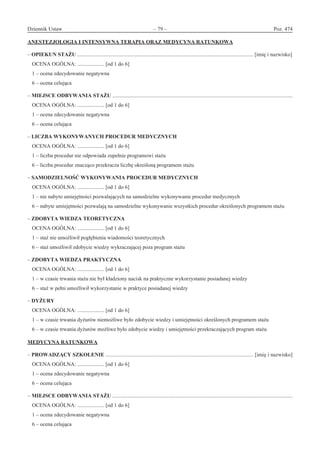 Dziennik Ustaw	 – 79 – 	 Poz. 474
﻿
ANESTEZJOLOGIA I INTENSYWNA TERAPIA ORAZ MEDYCYNA RATUNKOWA
– OPIEKUN STAŻU ................................................................................................................................... [imię i nazwisko]
OCENA OGÓLNA: .................... [od 1 do 6]
1 – ocena zdecydowanie negatywna
6 – ocena celująca
– MIEJSCE ODBYWANIA STAŻU ......................................................................................................................................
OCENA OGÓLNA: .................... [od 1 do 6]
1 – ocena zdecydowanie negatywna
6 – ocena celująca
– LICZBA WYKONYWANYCH PROCEDUR MEDYCZNYCH
OCENA OGÓLNA: .................... [od 1 do 6]
1 – liczba procedur nie odpowiada zupełnie programowi stażu
6 – liczba procedur znacząco przekracza liczbę określoną programem stażu
– SAMODZIELNOŚĆ WYKONYWANIA PROCEDUR MEDYCZNYCH
OCENA OGÓLNA: .................... [od 1 do 6]
1 – nie nabyto umiejętności pozwalających na samodzielne wykonywanie procedur medycznych
6 – nabyte umiejętności pozwalają na samodzielne wykonywanie wszystkich procedur określonych programem stażu
– ZDOBYTA WIEDZA TEORETYCZNA
OCENA OGÓLNA: .................... [od 1 do 6]
1 – staż nie umożliwił pogłębienia wiadomości teoretycznych
6 – staż umożliwił zdobycie wiedzy wykraczającej poza program stażu
– ZDOBYTA WIEDZA PRAKTYCZNA
OCENA OGÓLNA: .................... [od 1 do 6]
1 – w czasie trwania stażu nie był kładziony nacisk na praktyczne wykorzystanie posiadanej wiedzy
6 – staż w pełni umożliwił wykorzystanie w praktyce posiadanej wiedzy
– DYŻURY
OCENA OGÓLNA: .................... [od 1 do 6]
1 – w czasie trwania dyżurów niemożliwe było zdobycie wiedzy i umiejętności określonych programem stażu
6 – w czasie trwania dyżurów możliwe było zdobycie wiedzy i umiejętności przekraczających program stażu
MEDYCYNA RATUNKOWA
– PROWADZĄCY SZKOLENIE .............................................................................................................. [imię i nazwisko]
OCENA OGÓLNA: .................... [od 1 do 6]
1 – ocena zdecydowanie negatywna
6 – ocena celująca
– MIEJSCE ODBYWANIA STAŻU ......................................................................................................................................
OCENA OGÓLNA: .................... [od 1 do 6]
1 – ocena zdecydowanie negatywna
6 – ocena celująca
www.rcl.gov.pl
 