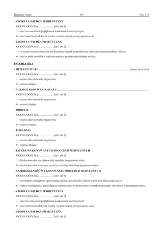 Dziennik Ustaw	 – 80 – 	 Poz. 474
﻿
– ZDOBYTA WIEDZA TEORETYCZNA
OCENA OGÓLNA: .................... [od 1 do 6]
1 – staż nie umożliwił pogłębienia wiadomości teoretycznych
6 – staż umożliwił zdobycie wiedzy wykraczającej poza program stażu
– ZDOBYTA WIEDZA PRAKTYCZNA
OCENA OGÓLNA: .................... [od 1 do 6]
1 – w czasie trwania stażu nie był kładziony nacisk na praktyczne wykorzystanie posiadanej wiedzy
6 – staż w pełni umożliwił wykorzystanie w praktyce posiadanej wiedzy
PSYCHIATRIA
– OPIEKUN STAŻU .................................................................................................................................... [imię i nazwisko]
OCENA OGÓLNA: .................... [od 1 do 6]
1 – ocena zdecydowanie negatywna
6 – ocena celująca
– MIEJSCE ODBYWANIA STAŻU ......................................................................................................................................
OCENA OGÓLNA: .................... [od 1 do 6]
1 – ocena zdecydowanie negatywna
6 – ocena celująca
– ODDZIAŁ
OCENA OGÓLNA: .................... [od 1 do 6]
1 – ocena zdecydowanie negatywna
6 – ocena celująca
– PORADNIA
OCENA OGÓLNA: .................... [od 1 do 6]
1 – ocena zdecydowanie negatywna
6 – ocena celująca
– LICZBA WYKONYWANYCH PROCEDUR MEDYCZNYCH
OCENA OGÓLNA: .................... [od 1 do 6]
1 – liczba procedur nie odpowiada zupełnie programowi stażu
6 – liczba procedur znacząco przekracza liczbę określoną programem stażu
– SAMODZIELNOŚĆ WYKONYWANIA PROCEDUR MEDYCZNYCH
OCENA OGÓLNA: .................... [od 1 do 6]
1 – nie nabyto umiejętności pozwalających na samodzielne wykonywanie procedur medycznych
6 – nabyte umiejętności pozwalają na samodzielne wykonywanie wszystkich procedur określonych programem stażu
– ZDOBYTA WIEDZA TEORETYCZNA
OCENA OGÓLNA: .................... [od 1 do 6]
1 – staż nie umożliwił pogłębienia wiadomości teoretycznych
6 – staż umożliwił zdobycie wiedzy wykraczającej poza program stażu
– ZDOBYTA WIEDZA PRAKTYCZNA
OCENA OGÓLNA: .................... [od 1 do 6]
www.rcl.gov.pl
 