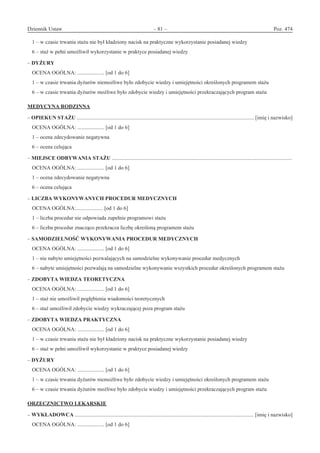 Dziennik Ustaw	 – 81 – 	 Poz. 474
﻿
1 – w czasie trwania stażu nie był kładziony nacisk na praktyczne wykorzystanie posiadanej wiedzy
6 – staż w pełni umożliwił wykorzystanie w praktyce posiadanej wiedzy
– DYŻURY
OCENA OGÓLNA: .................... [od 1 do 6]
1 – w czasie trwania dyżurów niemożliwe było zdobycie wiedzy i umiejętności określonych programem stażu
6 – w czasie trwania dyżurów możliwe było zdobycie wiedzy i umiejętności przekraczających program stażu
MEDYCYNA RODZINNA
– OPIEKUN STAŻU .................................................................................................................................... [imię i nazwisko]
OCENA OGÓLNA: .................... [od 1 do 6]
1 – ocena zdecydowanie negatywna
6 – ocena celująca
– MIEJSCE ODBYWANIA STAŻU ......................................................................................................................................
OCENA OGÓLNA: .................... [od 1 do 6]
1 – ocena zdecydowanie negatywna
6 – ocena celująca
– LICZBA WYKONYWANYCH PROCEDUR MEDYCZNYCH
OCENA OGÓLNA:.................... [od 1 do 6]
1 – liczba procedur nie odpowiada zupełnie programowi stażu
6 – liczba procedur znacząco przekracza liczbę określoną programem stażu
– SAMODZIELNOŚĆ WYKONYWANIA PROCEDUR MEDYCZNYCH
OCENA OGÓLNA: .................... [od 1 do 6]
1 – nie nabyto umiejętności pozwalających na samodzielne wykonywanie procedur medycznych
6 – nabyte umiejętności pozwalają na samodzielne wykonywanie wszystkich procedur określonych programem stażu
– ZDOBYTA WIEDZA TEORETYCZNA
OCENA OGÓLNA: .................... [od 1 do 6]
1 – staż nie umożliwił pogłębienia wiadomości teoretycznych
6 – staż umożliwił zdobycie wiedzy wykraczającej poza program stażu
– ZDOBYTA WIEDZA PRAKTYCZNA
OCENA OGÓLNA: .................... [od 1 do 6]
1 – w czasie trwania stażu nie był kładziony nacisk na praktyczne wykorzystanie posiadanej wiedzy
6 – staż w pełni umożliwił wykorzystanie w praktyce posiadanej wiedzy
– DYŻURY
OCENA OGÓLNA: .................... [od 1 do 6]
1 – w czasie trwania dyżurów niemożliwe było zdobycie wiedzy i umiejętności określonych programem stażu
6 – w czasie trwania dyżurów możliwe było zdobycie wiedzy i umiejętności przekraczających program stażu
ORZECZNICTWO LEKARSKIE
– WYKŁADOWCA ..................................................................................................................................... [imię i nazwisko]
OCENA OGÓLNA: .................... [od 1 do 6]
www.rcl.gov.pl
 